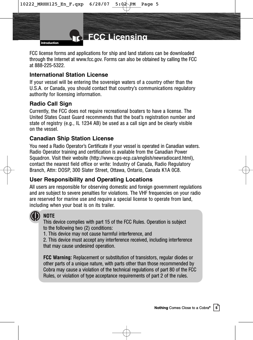 Introduction5Nothing Comes Close to a Cobra®FCC LicensingFCC license forms and applications for ship and land stations can be downloadedthrough the Internet at www.fcc.gov. Forms can also be obtained by calling the FCCat 888-225-5322.International Station LicenseIf your vessel will be entering the sovereign waters of a country other than theU.S.A. or Canada, you should contact that country’s communications regulatoryauthority for licensing information.Radio Call SignCurrently, the FCC does not require recreational boaters to have a license. TheUnited States Coast Guard recommends that the boat’s registration number andstate of registry (e.g., IL 1234 AB) be used as a call sign and be clearly visible on the vessel.Canadian Ship Station LicenseYou need a Radio Operator’s Certificate if your vessel is operated in Canadian waters.Radio Operator training and certification is available from the Canadian PowerSquadron. Visit their website (http://www.cps-ecp.ca/english/newradiocard.html),contact the nearest field office or write: Industry of Canada, Radio RegulatoryBranch, Attn: DOSP, 300 Slater Street, Ottawa, Ontario, Canada K1A 0C8.User Responsibility and Operating LocationsAll users are responsible for observing domestic and foreign government regulationsand are subject to severe penalties for violations. The VHF frequencies on your radioare reserved for marine use and require a special license to operate from land,including when your boat is on its trailer.NOTEThis device complies with part 15 of the FCC Rules. Operation is subject to the following two (2) conditions: 1. This device may not cause harmful interference, and 2. This device must accept any interference received, including interference that may cause undesired operation.FCC Warning: Replacement or substitution of transistors, regular diodes orother parts of a unique nature, with parts other than those recommended byCobra may cause a violation of the technical regulations of part 80 of the FCCRules, or violation of type acceptance requirements of part 2 of the rules.10222_MRHH125_En_F.qxp  6/28/07  5:02 PM  Page 5