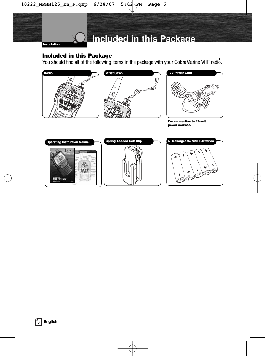 6EnglishIncluded in this PackageIncluded in this Package •You should find all of the following items in the package with your CobraMarine VHF radio.Radio Wrist Strap12V Power CordFor connection to 12-volt power sources.5 Rechargeable NiMH BatteriesOperating Instruction Manual Spring-Loaded Belt ClipVHF Marine Radio ProtocolsInstallation10222_MRHH125_En_F.qxp  6/28/07  5:02 PM  Page 6