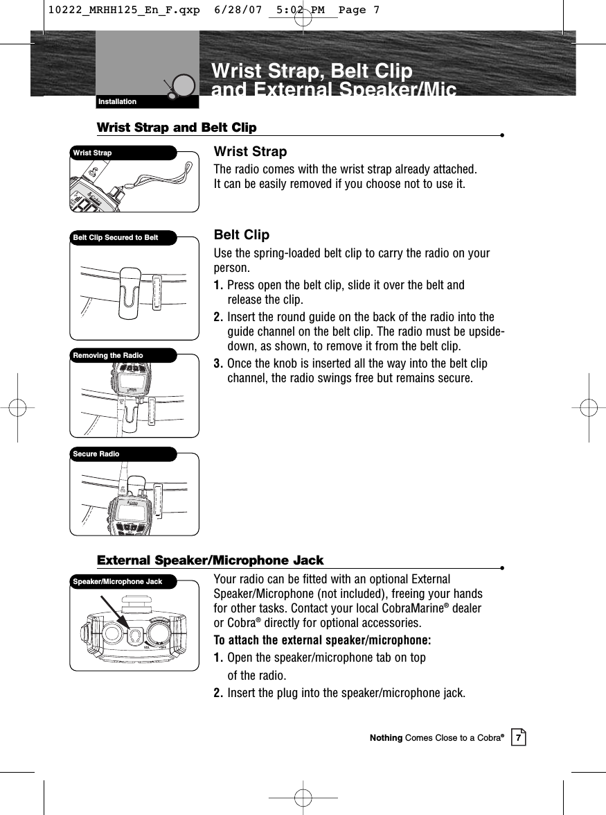 7Nothing Comes Close to a Cobra®Wrist Strap, Belt Clip and External Speaker/MicWrist Strap and Belt Clip •Wrist StrapThe radio comes with the wrist strap already attached. It can be easily removed if you choose not to use it.Belt ClipUse the spring-loaded belt clip to carry the radio on yourperson.1. Press open the belt clip, slide it over the belt and release the clip.2. Insert the round guide on the back of the radio into theguide channel on the belt clip. The radio must be upside-down, as shown, to remove it from the belt clip.3. Once the knob is inserted all the way into the belt clipchannel, the radio swings free but remains secure.External Speaker/Microphone Jack •Your radio can be fitted with an optional ExternalSpeaker/Microphone (not included), freeing your hands for other tasks. Contact your local CobraMarine®dealer or Cobra®directly for optional accessories.To attach the external speaker/microphone:1. Open the speaker/microphone tab on topof the radio.2. Insert the plug into the speaker/microphone jack.Wrist StrapBelt Clip Secured to BeltRemoving the RadioSecure RadioVHF Marine Radio ProtocolsInstallationSpeaker/Microphone Jack10222_MRHH125_En_F.qxp  6/28/07  5:02 PM  Page 7