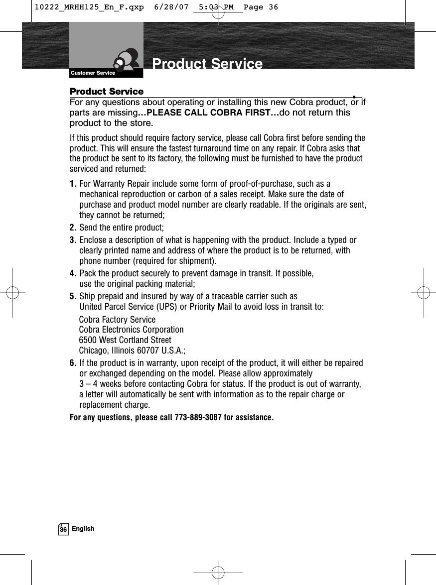 VHF Marine Radio Protocols36 EnglishProduct Service •For any questions about operating or installing this new Cobra product, or ifparts are missing…PLEASE CALL COBRA FIRST…do not return thisproduct to the store.If this product should require factory service, please call Cobra first before sending theproduct. This will ensure the fastest turnaround time on any repair. If Cobra asks thatthe product be sent to its factory, the following must be furnished to have the productserviced and returned:1. For Warranty Repair include some form of proof-of-purchase, such as amechanical reproduction or carbon of a sales receipt. Make sure the date ofpurchase and product model number are clearly readable. If the originals are sent,they cannot be returned;2. Send the entire product;3. Enclose a description of what is happening with the product. Include a typed orclearly printed name and address of where the product is to be returned, withphone number (required for shipment).4. Pack the product securely to prevent damage in transit. If possible, use the original packing material;5. Ship prepaid and insured by way of a traceable carrier such as United Parcel Service (UPS) or Priority Mail to avoid loss in transit to: Cobra Factory ServiceCobra Electronics Corporation6500 West Cortland StreetChicago, Illinois 60707 U.S.A.;6. If the product is in warranty, upon receipt of the product, it will either be repairedor exchanged depending on the model. Please allow approximately 3 – 4 weeks before contacting Cobra for status. If the product is out of warranty,a letter will automatically be sent with information as to the repair charge orreplacement charge.For any questions, please call 773-889-3087 for assistance.Product ServiceCustomer Service10222_MRHH125_En_F.qxp  6/28/07  5:03 PM  Page 36