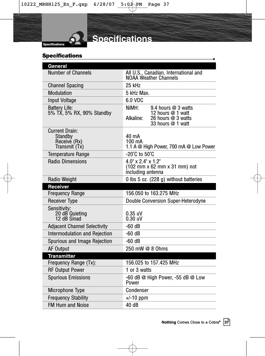 Introduction37Nothing Comes Close to a Cobra®SpecificationsSpecificationsSpecifications •GeneralNumber of Channels All U.S., Canadian, International andNOAA Weather ChannelsChannel Spacing  25 kHzModulation 5 kHz Max.Input Voltage 6.0 VDCBattery Life:  NiMH:     9.4 hours @ 3 watts5% TX, 5% RX, 90% Standby 12 hours @ 1 watt Alkaline:  26 hours @ 3 watts33 hours @ 1 wattCurrent Drain:  Standby 40 mAReceive (Rx) 100 mATransmit (Tx) 1.1 A @ High Power, 700 mA @ Low PowerTemperature Range -20˚C to 50˚CRadio Dimensions 4.0&quot; x 2.4&quot; x 1.2&quot; (102 mm x 62 mm x 31 mm) notincluding antennaRadio Weight 0 lbs 5 oz. (228 g) without batteriesReceiverFrequency Range 156.050 to 163.275 MHzReceiver Type Double Conversion Super-HeterodyneSensitivity:  20 dB Quieting 0.35 uV12 dB Sinad 0.30 uVAdjacent Channel Selectivity -60 dBIntermodulation and Rejection -60 dBSpurious and Image Rejection -60 dBAF Output 250 mW @ 8 OhmsTransmitterFrequency Range (Tx): 156.025 to 157.425 MHzRF Output Power 1 or 3 wattsSpurious Emissions -60 dB @ High Power, -55 dB @ Low PowerMicrophone Type  CondenserFrequency Stability +/-10 ppmFM Hum and Noise 40 dB10222_MRHH125_En_F.qxp  6/28/07  5:03 PM  Page 37