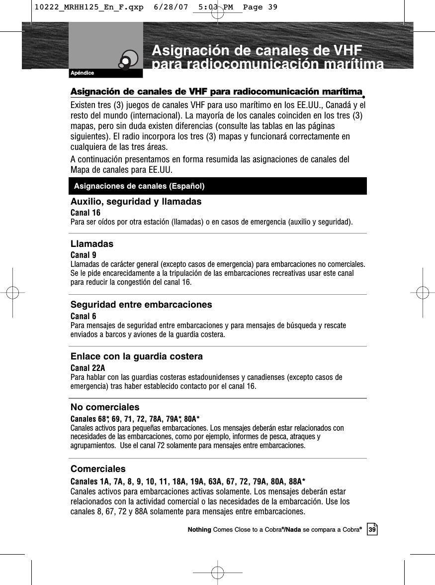 Apéndice39Nothing Comes Close to a Cobra®/Nada se compara a Cobra®Asignación de canales de VHF para radiocomunicación marítimaAsignación de canales de VHF para radiocomunicación marítima•Existen tres (3) juegos de canales VHF para uso marítimo en los EE.UU., Canadá y elresto del mundo (internacional). La mayoría de los canales coinciden en los tres (3)mapas, pero sin duda existen diferencias (consulte las tablas en las páginassiguientes). El radio incorpora los tres (3) mapas y funcionará correctamente encualquiera de las tres áreas. A continuación presentamos en forma resumida las asignaciones de canales del Mapa de canales para EE.UU. Auxilio, seguridad y llamadasCanal 16Para ser oídos por otra estación (llamadas) o en casos de emergencia (auxilio y seguridad).Llamadas Canal 9Llamadas de carácter general (excepto casos de emergencia) para embarcaciones no comerciales. Se le pide encarecidamente a la tripulación de las embarcaciones recreativas usar este canalpara reducir la congestión del canal 16.Seguridad entre embarcacionesCanal 6Para mensajes de seguridad entre embarcaciones y para mensajes de búsqueda y rescateenviados a barcos y aviones de la guardia costera.Enlace con la guardia costeraCanal 22APara hablar con las guardias costeras estadounidenses y canadienses (excepto casos deemergencia) tras haber establecido contacto por el canal 16. No comercialesCanales 68*, 69, 71, 72, 78A, 79A*, 80A*Canales activos para pequeñas embarcaciones. Los mensajes deberán estar relacionados connecesidades de las embarcaciones, como por ejemplo, informes de pesca, atraques yagrupamientos.  Use el canal 72 solamente para mensajes entre embarcaciones.ComercialesCanales 1A, 7A, 8, 9, 10, 11, 18A, 19A, 63A, 67, 72, 79A, 80A, 88A*Canales activos para embarcaciones activas solamente. Los mensajes deberán estarrelacionados con la actividad comercial o las necesidades de la embarcación. Use loscanales 8, 67, 72 y 88A solamente para mensajes entre embarcaciones.Asignaciones de canales (Español)10222_MRHH125_En_F.qxp  6/28/07  5:03 PM  Page 39