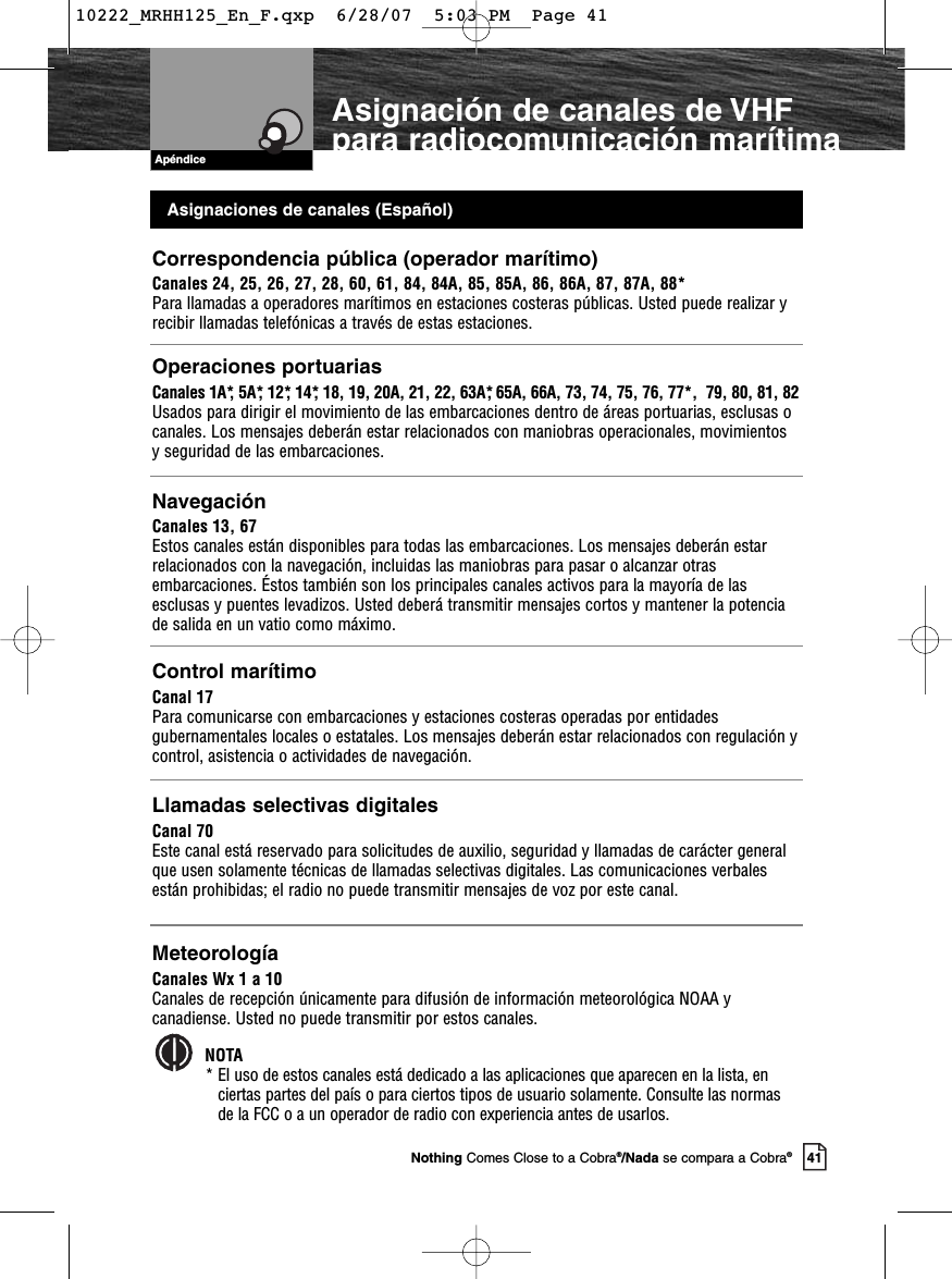 Asignaciones de canales (Español)Correspondencia pública (operador marítimo)Canales 24, 25, 26, 27, 28, 60, 61, 84, 84A, 85, 85A, 86, 86A, 87, 87A, 88*Para llamadas a operadores marítimos en estaciones costeras públicas. Usted puede realizar yrecibir llamadas telefónicas a través de estas estaciones.Operaciones portuariasCanales 1A*, 5A*, 12*, 14*, 18, 19, 20A, 21, 22, 63A*, 65A, 66A, 73, 74, 75, 76, 77*,  79, 80, 81, 82Usados para dirigir el movimiento de las embarcaciones dentro de áreas portuarias, esclusas ocanales. Los mensajes deberán estar relacionados con maniobras operacionales, movimientos y seguridad de las embarcaciones. NavegaciónCanales 13, 67Estos canales están disponibles para todas las embarcaciones. Los mensajes deberán estarrelacionados con la navegación, incluidas las maniobras para pasar o alcanzar otrasembarcaciones. Éstos también son los principales canales activos para la mayoría de lasesclusas y puentes levadizos. Usted deberá transmitir mensajes cortos y mantener la potenciade salida en un vatio como máximo.Control marítimoCanal 17Para comunicarse con embarcaciones y estaciones costeras operadas por entidadesgubernamentales locales o estatales. Los mensajes deberán estar relacionados con regulación ycontrol, asistencia o actividades de navegación.Llamadas selectivas digitalesCanal 70Este canal está reservado para solicitudes de auxilio, seguridad y llamadas de carácter generalque usen solamente técnicas de llamadas selectivas digitales. Las comunicaciones verbalesestán prohibidas; el radio no puede transmitir mensajes de voz por este canal.MeteorologíaCanales Wx 1 a 10Canales de recepción únicamente para difusión de información meteorológica NOAA ycanadiense. Usted no puede transmitir por estos canales.NOTA* El uso de estos canales está dedicado a las aplicaciones que aparecen en la lista, enciertas partes del país o para ciertos tipos de usuario solamente. Consulte las normasde la FCC o a un operador de radio con experiencia antes de usarlos.ApéndiceAsignación de canales de VHF para radiocomunicación marítima41Nothing Comes Close to a Cobra®/Nada se compara a Cobra®10222_MRHH125_En_F.qxp  6/28/07  5:03 PM  Page 41