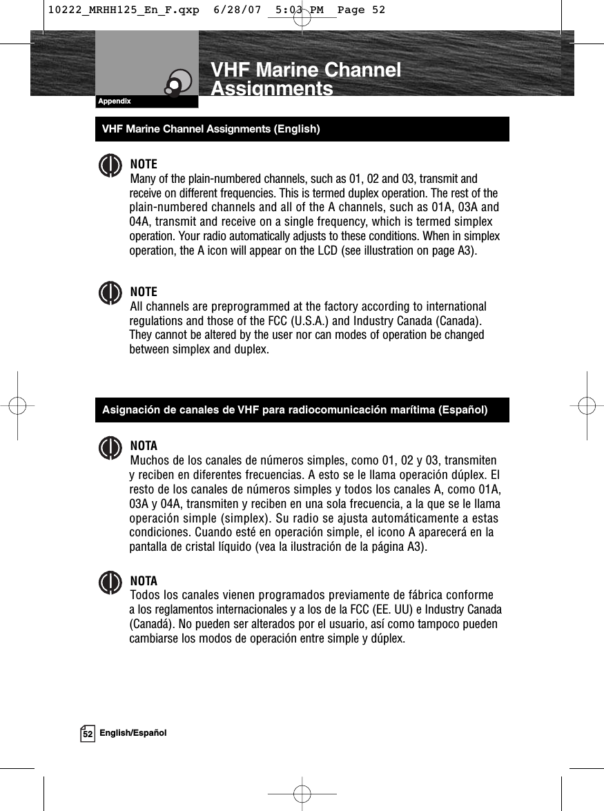 AppendixVHF Marine Channel AssignmentsNOTEMany of the plain-numbered channels, such as 01, 02 and 03, transmit andreceive on different frequencies. This is termed duplex operation. The rest of theplain-numbered channels and all of the A channels, such as 01A, 03A and04A, transmit and receive on a single frequency, which is termed simplexoperation. Your radio automatically adjusts to these conditions. When in simplexoperation, the A icon will appear on the LCD (see illustration on page A3).NOTEAll channels are preprogrammed at the factory according to internationalregulations and those of the FCC (U.S.A.) and Industry Canada (Canada).They cannot be altered by the user nor can modes of operation be changedbetween simplex and duplex.NOTAMuchos de los canales de números simples, como 01, 02 y 03, transmiten y reciben en diferentes frecuencias. A esto se le llama operación dúplex. Elresto de los canales de números simples y todos los canales A, como 01A,03A y 04A, transmiten y reciben en una sola frecuencia, a la que se le llamaoperación simple (simplex). Su radio se ajusta automáticamente a estascondiciones. Cuando esté en operación simple, el icono A aparecerá en lapantalla de cristal líquido (vea la ilustración de la página A3).NOTATodos los canales vienen programados previamente de fábrica conformea los reglamentos internacionales y a los de la FCC (EE. UU) e Industry Canada(Canadá). No pueden ser alterados por el usuario, así como tampoco puedencambiarse los modos de operación entre simple y dúplex.52English/EspañolVHF Marine Channel Assignments (English)Asignación de canales de VHF para radiocomunicación marítima (Español)10222_MRHH125_En_F.qxp  6/28/07  5:03 PM  Page 52