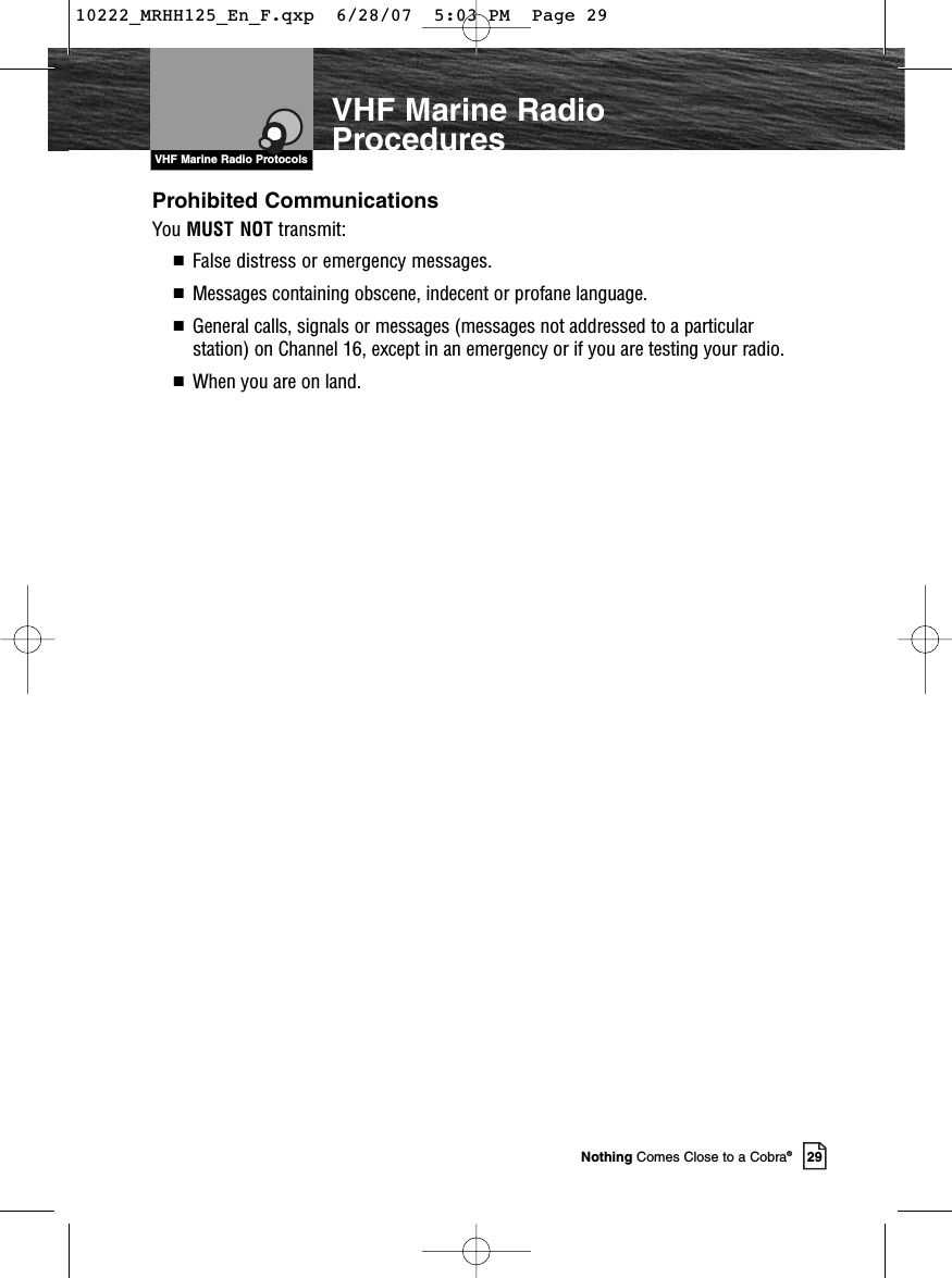 VHF Marine Radio Protocols29Nothing Comes Close to a Cobra®VHF Marine RadioProceduresProhibited CommunicationsYou MUST NOT transmit:■  False distress or emergency messages.■  Messages containing obscene, indecent or profane language.■  General calls, signals or messages (messages not addressed to a particularstation) on Channel 16, except in an emergency or if you are testing your radio.■  When you are on land.10222_MRHH125_En_F.qxp  6/28/07  5:03 PM  Page 29