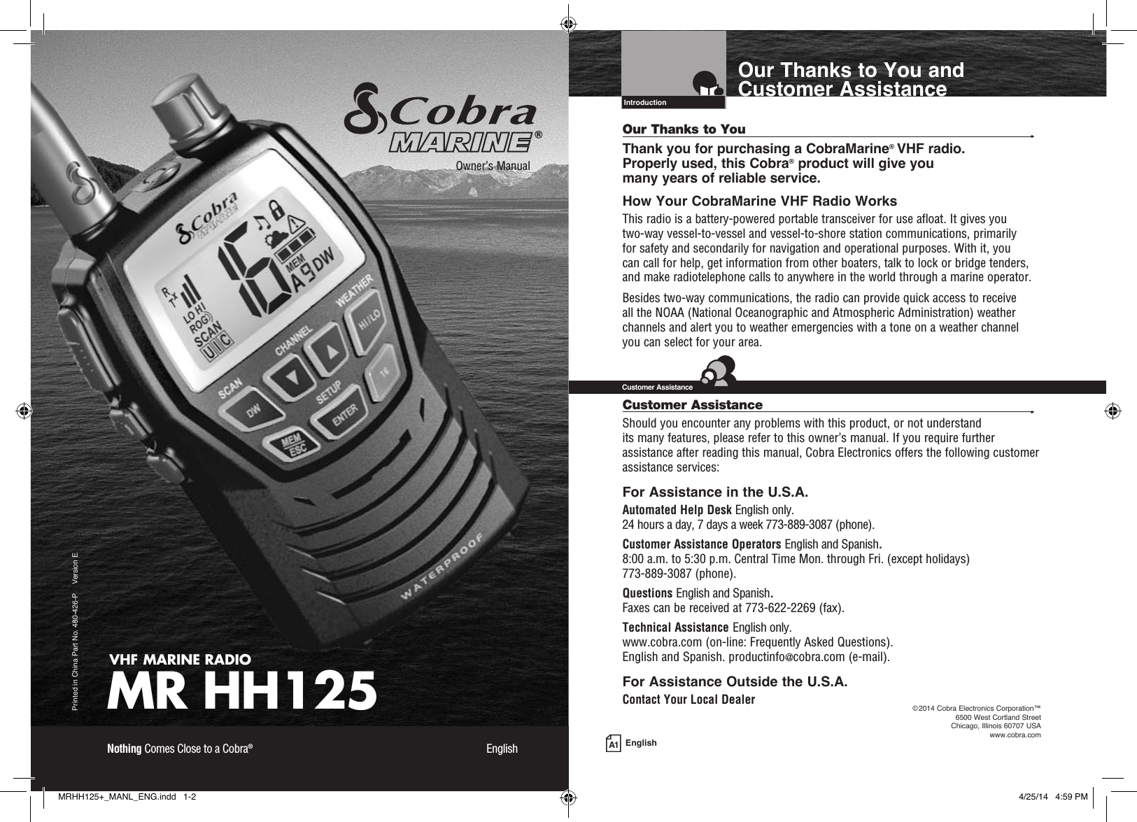 A1 EnglishOur Thanks to You and Customer AssistanceIntro Operation CustomerAssistanceWarrantyNoticeMain IconsSecondary IconsCaution WarningInstallation CustomerAssistanceIntroductionVHF MARINE RADIOMR HH125Printed in China Part No. 480-426-P    Version EOwner’s ManualNothing Comes Close to a Cobra®  EnglishOur Thanks to You  •Thank you for purchasing a CobraMarine® VHF radio.  Properly used, this Cobra® product will give you  many years of reliable service.How Your CobraMarine VHF Radio WorksThis radio is a battery-powered portable transceiver for use afloat. It gives you  two-way vessel-to-vessel and vessel-to-shore station communications, primarily  for safety and secondarily for navigation and operational purposes. With it, you  can call for help, get information from other boaters, talk to lock or bridge tenders, and make radiotelephone calls to anywhere in the world through a marine operator.Besides two-way communications, the radio can provide quick access to receive  all the NOAA (National Oceanographic and Atmospheric Administration) weather channels and alert you to weather emergencies with a tone on a weather channel you can select for your area.Customer Assistance  •Should you encounter any problems with this product, or not understand  its many features, please refer to this owner’s manual. If you require further assistance after reading this manual, Cobra Electronics offers the following customer assistance services:For Assistance in the U.S.A. Automated Help Desk English only. 24 hours a day, 7 days a week 773-889-3087 (phone).Customer Assistance Operators English and Spanish. 8:00 a.m. to 5:30 p.m. Central Time Mon. through Fri. (except holidays)  773-889-3087 (phone).Questions English and Spanish. Faxes can be received at 773-622-2269 (fax).Technical Assistance English only. www.cobra.com (on-line: Frequently Asked Questions). English and Spanish. productinfo@cobra.com (e-mail).For Assistance Outside the U.S.A.Contact Your Local DealerIntro Operation CustomerAssistanceWarrantyNoticeMain IconsSecondary IconsCaution WarningInstallation CustomerAssistanceCustomer Assistance©2014 Cobra Electronics Corporation™  6500 West Cortland Street Chicago, Illinois 60707 USAwww.cobra.comMRHH125+_MANL_ENG.indd   1-2 4/25/14   4:59 PM