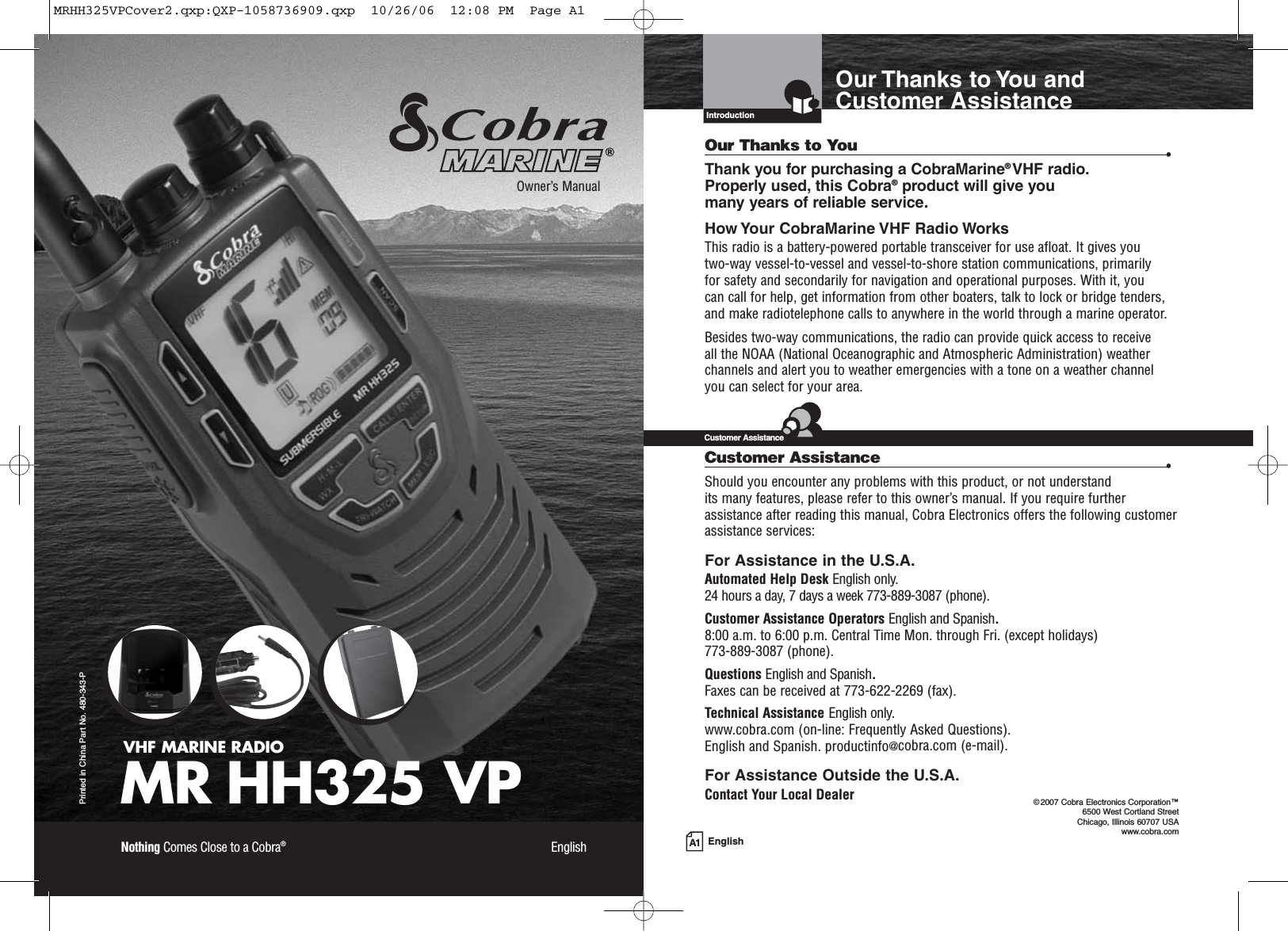 A1 EnglishOur Thanks to You andCustomer AssistanceIntroductionVHF MARINE RADIOMR HH325 VPPrinted in China Part No. 480-343-POwner’s ManualNothing Comes Close to a Cobra®EnglishOur Thanks to You •Thank you for purchasing a CobraMarine®VHF radio. Properly used, this Cobra®product will give you many years of reliable service.How Your CobraMarine VHF Radio WorksThis radio is a battery-powered portable transceiver for use afloat. It gives you two-way vessel-to-vessel and vessel-to-shore station communications, primarily for safety and secondarily for navigation and operational purposes. With it, you can call for help, get information from other boaters, talk to lock or bridge tenders, and make radiotelephone calls to anywhere in the world through a marine operator.Besides two-way communications, the radio can provide quick access to receive all the NOAA (National Oceanographic and Atmospheric Administration) weatherchannels and alert you to weather emergencies with a tone on a weather channelyou can select for your area.Customer Assistance •Should you encounter any problems with this product, or not understand its many features, please refer to this owner’s manual. If you require furtherassistance after reading this manual, Cobra Electronics offers the following customerassistance services:For Assistance in the U.S.A. Automated Help Desk English only.24 hours a day, 7 days a week 773-889-3087 (phone).Customer Assistance Operators English and Spanish.8:00 a.m. to 6:00 p.m. Central Time Mon. through Fri. (except holidays) 773-889-3087 (phone).Questions English and Spanish.Faxes can be received at 773-622-2269 (fax).Technical Assistance English only.www.cobra.com (on-line: Frequently Asked Questions).English and Spanish. productinfo@cobra.com (e-mail).For Assistance Outside the U.S.A.Contact Your Local DealerCustomer Assistance©2007 Cobra Electronics Corporation™ 6500 West Cortland StreetChicago, Illinois 60707 USAwww.cobra.comMRHH325VPCover2.qxp:QXP-1058736909.qxp  10/26/06  12:08 PM  Page A1