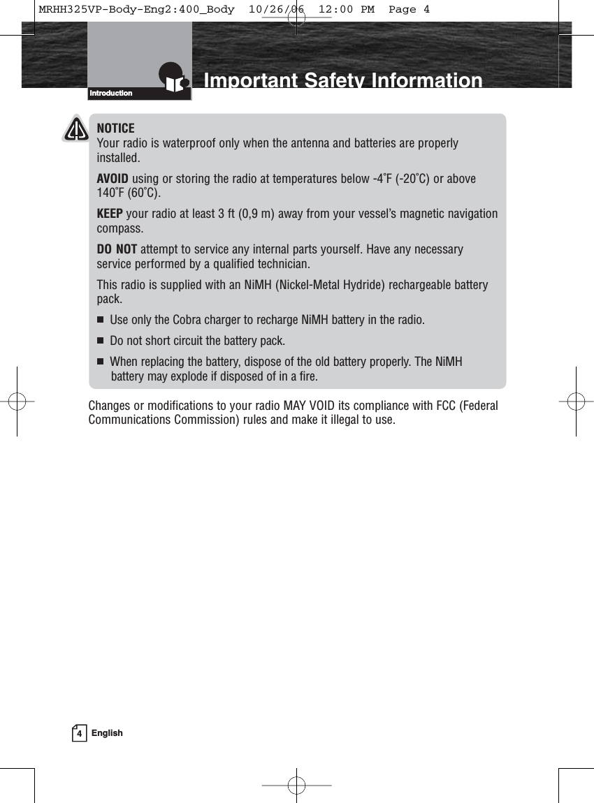 4EnglishIntroduction Important Safety InformationIntroductionNOTICEYour radio is waterproof only when the antenna and batteries are properlyinstalled.AVOID using or storing the radio at temperatures below -4˚F (-20˚C) or above140˚F (60˚C).KEEP your radio at least 3 ft (0,9 m) away from your vessel’s magnetic navigationcompass.DO NOT attempt to service any internal parts yourself. Have any necessary service performed by a qualified technician.This radio is supplied with an NiMH (Nickel-Metal Hydride) rechargeable batterypack.Use only the Cobra charger to recharge NiMH battery in the radio.Do not short circuit the battery pack.When replacing the battery, dispose of the old battery properly. The NiMH battery may explode if disposed of in a fire.Changes or modifications to your radio MAY VOID its compliance with FCC (FederalCommunications Commission) rules and make it illegal to use.MRHH325VP-Body-Eng2:400_Body  10/26/06  12:00 PM  Page 4