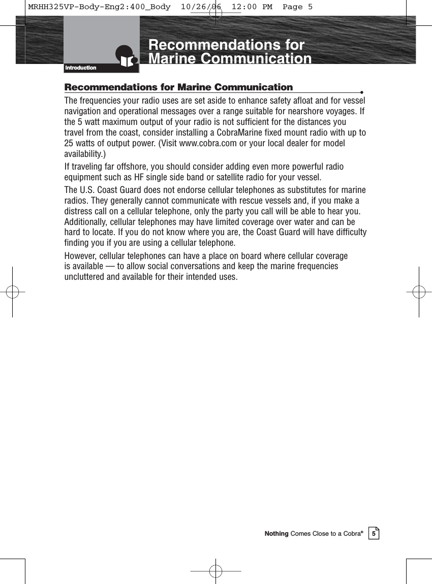 Introduction5Nothing Comes Close to a Cobra®IntroductionRecommendations for Marine CommunicationRecommendations for Marine Communication •The frequencies your radio uses are set aside to enhance safety afloat and for vesselnavigation and operational messages over a range suitable for nearshore voyages. Ifthe 5 watt maximum output of your radio is not sufficient for the distances youtravel from the coast, consider installing a CobraMarine fixed mount radio with up to25 watts of output power. (Visit www.cobra.com or your local dealer for modelavailability.)If traveling far offshore, you should consider adding even more powerful radioequipment such as HF single side band or satellite radio for your vessel.The U.S. Coast Guard does not endorse cellular telephones as substitutes for marineradios. They generally cannot communicate with rescue vessels and, if you make adistress call on a cellular telephone, only the party you call will be able to hear you.Additionally, cellular telephones may have limited coverage over water and can behard to locate. If you do not know where you are, the Coast Guard will have difficultyfinding you if you are using a cellular telephone.However, cellular telephones can have a place on board where cellular coverage is available — to allow social conversations and keep the marine frequenciesuncluttered and available for their intended uses.MRHH325VP-Body-Eng2:400_Body  10/26/06  12:00 PM  Page 5