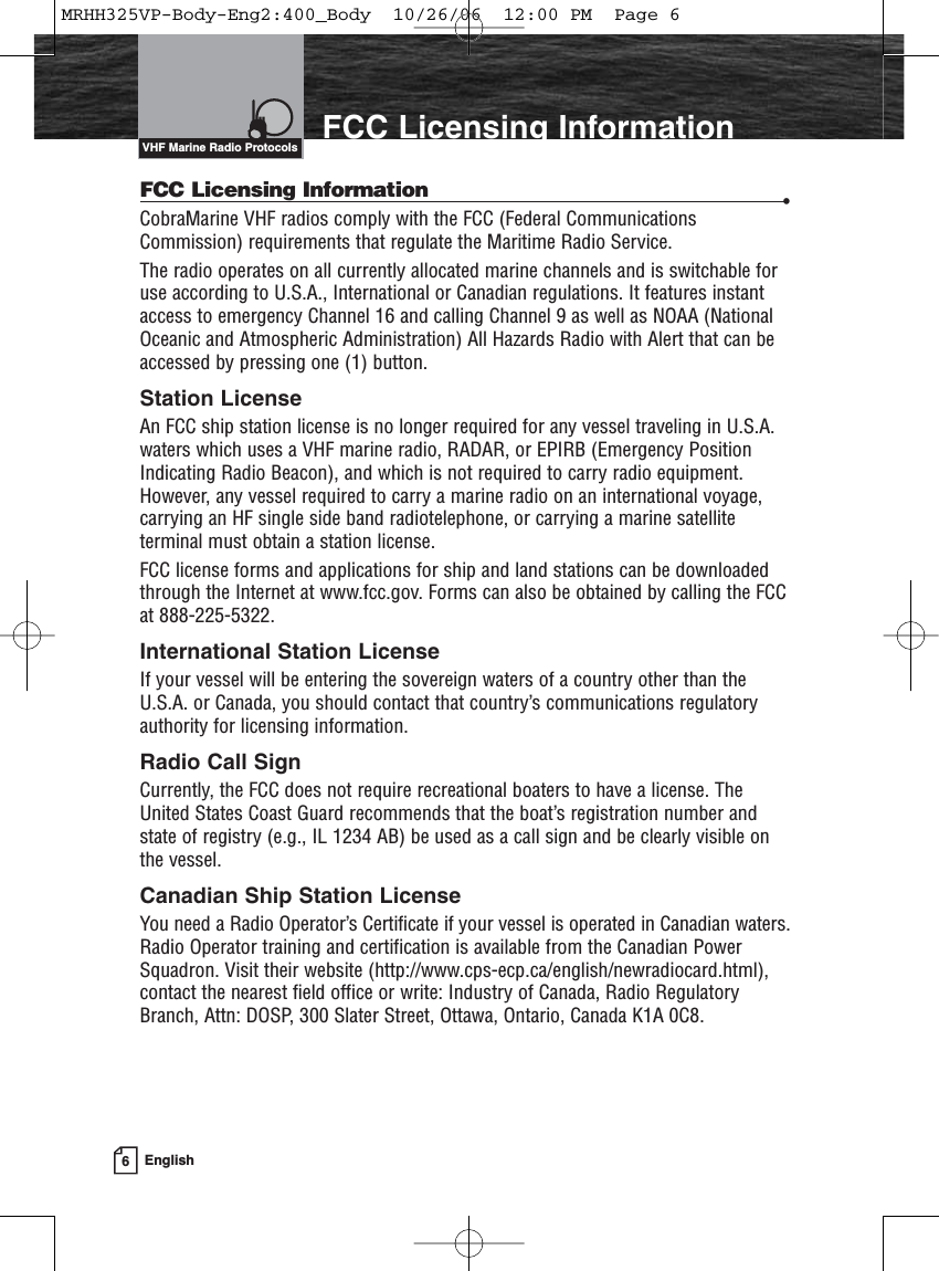 6EnglishIntroduction FCC Licensing InformationFCC Licensing Information •CobraMarine VHF radios comply with the FCC (Federal CommunicationsCommission) requirements that regulate the Maritime Radio Service.The radio operates on all currently allocated marine channels and is switchable foruse according to U.S.A., International or Canadian regulations. It features instantaccess to emergency Channel 16 and calling Channel 9 as well as NOAA (NationalOceanic and Atmospheric Administration) All Hazards Radio with Alert that can beaccessed by pressing one (1) button.Station LicenseAn FCC ship station license is no longer required for any vessel traveling in U.S.A.waters which uses a VHF marine radio, RADAR, or EPIRB (Emergency PositionIndicating Radio Beacon), and which is not required to carry radio equipment.However, any vessel required to carry a marine radio on an international voyage,carrying an HF single side band radiotelephone, or carrying a marine satellite terminal must obtain a station license.FCC license forms and applications for ship and land stations can be downloadedthrough the Internet at www.fcc.gov. Forms can also be obtained by calling the FCCat 888-225-5322.International Station LicenseIf your vessel will be entering the sovereign waters of a country other than theU.S.A. or Canada, you should contact that country’s communications regulatoryauthority for licensing information.Radio Call SignCurrently, the FCC does not require recreational boaters to have a license. TheUnited States Coast Guard recommends that the boat’s registration number andstate of registry (e.g., IL 1234 AB) be used as a call sign and be clearly visible onthe vessel.Canadian Ship Station LicenseYou need a Radio Operator’s Certificate if your vessel is operated in Canadian waters.Radio Operator training and certification is available from the Canadian PowerSquadron. Visit their website (http://www.cps-ecp.ca/english/newradiocard.html),contact the nearest field office or write: Industry of Canada, Radio RegulatoryBranch, Attn: DOSP, 300 Slater Street, Ottawa, Ontario, Canada K1A 0C8.VHF Marine Radio ProtocolsMRHH325VP-Body-Eng2:400_Body  10/26/06  12:00 PM  Page 6