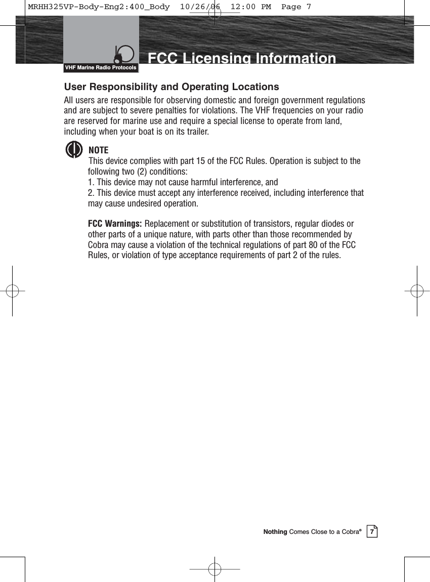 Introduction7Nothing Comes Close to a Cobra®FCC Licensing InformationUser Responsibility and Operating LocationsAll users are responsible for observing domestic and foreign government regulationsand are subject to severe penalties for violations. The VHF frequencies on your radioare reserved for marine use and require a special license to operate from land,including when your boat is on its trailer.NOTEThis device complies with part 15 of the FCC Rules. Operation is subject to thefollowing two (2) conditions: 1. This device may not cause harmful interference, and 2. This device must accept any interference received, including interference thatmay cause undesired operation.FCC Warnings: Replacement or substitution of transistors, regular diodes orother parts of a unique nature, with parts other than those recommended byCobra may cause a violation of the technical regulations of part 80 of the FCCRules, or violation of type acceptance requirements of part 2 of the rules.VHF Marine Radio ProtocolsMRHH325VP-Body-Eng2:400_Body  10/26/06  12:00 PM  Page 7