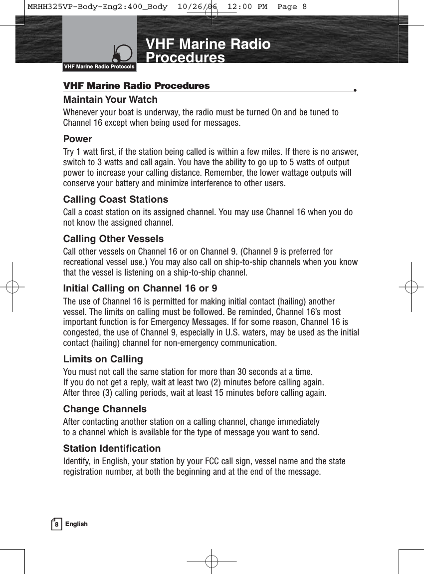 8EnglishIntroductionVHF Marine RadioProceduresVHF Marine Radio Procedures •Maintain Your Watch Whenever your boat is underway, the radio must be turned On and be tuned toChannel 16 except when being used for messages.PowerTry 1 watt first, if the station being called is within a few miles. If there is no answer,switch to 3 watts and call again. You have the ability to go up to 5 watts of outputpower to increase your calling distance. Remember, the lower wattage outputs willconserve your battery and minimize interference to other users.Calling Coast Stations Call a coast station on its assigned channel. You may use Channel 16 when you donot know the assigned channel.Calling Other Vessels Call other vessels on Channel 16 or on Channel 9. (Channel 9 is preferred forrecreational vessel use.) You may also call on ship-to-ship channels when you knowthat the vessel is listening on a ship-to-ship channel.Initial Calling on Channel 16 or 9The use of Channel 16 is permitted for making initial contact (hailing) anothervessel. The limits on calling must be followed. Be reminded, Channel 16’s mostimportant function is for Emergency Messages. If for some reason, Channel 16 iscongested, the use of Channel 9, especially in U.S. waters, may be used as the initialcontact (hailing) channel for non-emergency communication.Limits on CallingYou must not call the same station for more than 30 seconds at a time. If you do not get a reply, wait at least two (2) minutes before calling again. After three (3) calling periods, wait at least 15 minutes before calling again.Change ChannelsAfter contacting another station on a calling channel, change immediately to a channel which is available for the type of message you want to send.Station IdentificationIdentify, in English, your station by your FCC call sign, vessel name and the stateregistration number, at both the beginning and at the end of the message.VHF Marine Radio ProtocolsMRHH325VP-Body-Eng2:400_Body  10/26/06  12:00 PM  Page 8