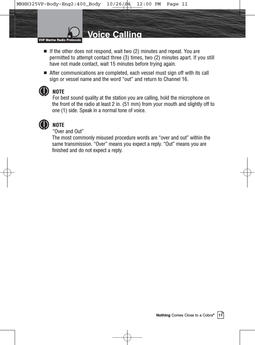 Introduction11Nothing Comes Close to a Cobra®Voice CallingVHF Marine Radio ProtocolsIf the other does not respond, wait two (2) minutes and repeat. You arepermitted to attempt contact three (3) times, two (2) minutes apart. If you stillhave not made contact, wait 15 minutes before trying again.After communications are completed, each vessel must sign off with its callsign or vessel name and the word “out” and return to Channel 16.NOTEFor best sound quality at the station you are calling, hold the microphone onthe front of the radio at least 2 in. (51 mm) from your mouth and slightly off toone (1) side. Speak in a normal tone of voice.NOTE“Over and Out”The most commonly misused procedure words are “over and out” within thesame transmission. “Over” means you expect a reply. “Out” means you arefinished and do not expect a reply.MRHH325VP-Body-Eng2:400_Body  10/26/06  12:00 PM  Page 11