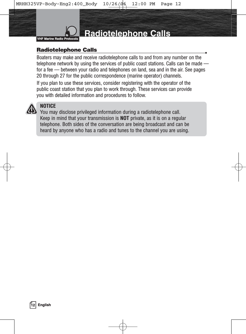12 EnglishIntroduction Radiotelephone CallsRadiotelephone Calls •Boaters may make and receive radiotelephone calls to and from any number on thetelephone network by using the services of public coast stations. Calls can be made —for a fee — between your radio and telephones on land, sea and in the air. See pages20 through 27 for the public correspondence (marine operator) channels.If you plan to use these services, consider registering with the operator of the public coast station that you plan to work through. These services can provide you with detailed information and procedures to follow.NOTICEYou may disclose privileged information during a radiotelephone call. Keep in mind that your transmission is NOT private, as it is on a regular telephone. Both sides of the conversation are being broadcast and can be heard by anyone who has a radio and tunes to the channel you are using.VHF Marine Radio ProtocolsMRHH325VP-Body-Eng2:400_Body  10/26/06  12:00 PM  Page 12