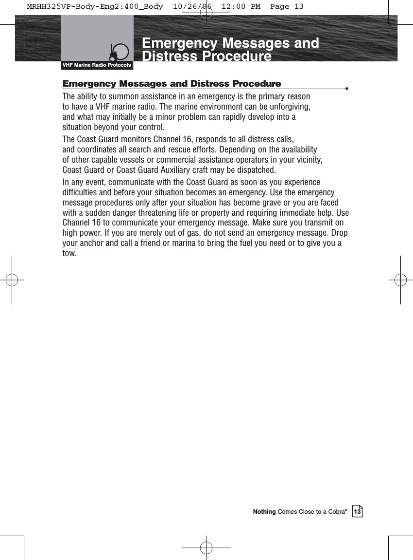 Introduction13Nothing Comes Close to a Cobra®Emergency Messages andDistress ProcedureEmergency Messages and Distress Procedure •The ability to summon assistance in an emergency is the primary reason to have a VHF marine radio. The marine environment can be unforgiving, and what may initially be a minor problem can rapidly develop into a situation beyond your control.The Coast Guard monitors Channel 16, responds to all distress calls, and coordinates all search and rescue efforts. Depending on the availability of other capable vessels or commercial assistance operators in your vicinity, Coast Guard or Coast Guard Auxiliary craft may be dispatched.In any event, communicate with the Coast Guard as soon as you experiencedifficulties and before your situation becomes an emergency. Use the emergencymessage procedures only after your situation has become grave or you are facedwith a sudden danger threatening life or property and requiring immediate help. UseChannel 16 to communicate your emergency message. Make sure you transmit onhigh power. If you are merely out of gas, do not send an emergency message. Dropyour anchor and call a friend or marina to bring the fuel you need or to give you atow.VHF Marine Radio ProtocolsMRHH325VP-Body-Eng2:400_Body  10/26/06  12:00 PM  Page 13