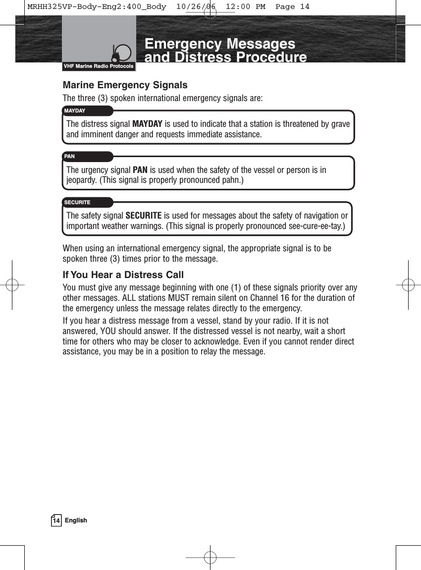 14 EnglishIntroductionEmergency Messages and Distress ProcedureVHF Marine Radio ProtocolsMarine Emergency SignalsThe three (3) spoken international emergency signals are:The distress signal MAYDAY is used to indicate that a station is threatened by graveand imminent danger and requests immediate assistance.The urgency signal PAN is used when the safety of the vessel or person is injeopardy. (This signal is properly pronounced pahn.)The safety signal SECURITE is used for messages about the safety of navigation orimportant weather warnings. (This signal is properly pronounced see-cure-ee-tay.)When using an international emergency signal, the appropriate signal is to bespoken three (3) times prior to the message.If You Hear a Distress CallYou must give any message beginning with one (1) of these signals priority over anyother messages. ALL stations MUST remain silent on Channel 16 for the duration ofthe emergency unless the message relates directly to the emergency.If you hear a distress message from a vessel, stand by your radio. If it is notanswered, YOU should answer. If the distressed vessel is not nearby, wait a shorttime for others who may be closer to acknowledge. Even if you cannot render directassistance, you may be in a position to relay the message.MAYDAYPANSECURITEMRHH325VP-Body-Eng2:400_Body  10/26/06  12:00 PM  Page 14