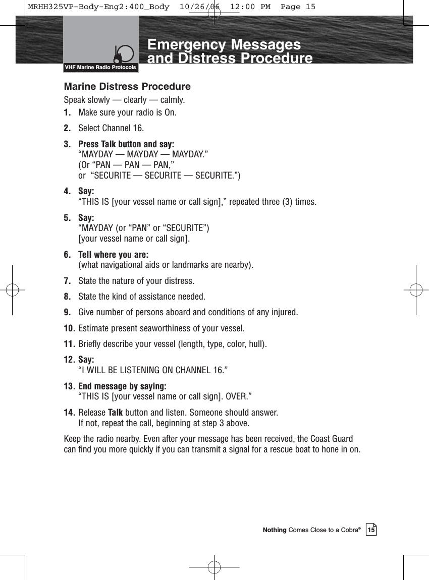 Introduction15Nothing Comes Close to a Cobra®Emergency Messages and Distress ProcedureMarine Distress ProcedureSpeak slowly — clearly — calmly.1. Make sure your radio is On.2. Select Channel 16.3. Press Talk button and say: “MAYDAY — MAYDAY — MAYDAY.” (Or “PAN — PAN — PAN,” or  “SECURITE — SECURITE — SECURITE.”)4. Say: “THIS IS [your vessel name or call sign],” repeated three (3) times.5. Say: “MAYDAY (or “PAN” or “SECURITE”) [your vessel name or call sign].6. Tell where you are: (what navigational aids or landmarks are nearby).7. State the nature of your distress.8. State the kind of assistance needed.9. Give number of persons aboard and conditions of any injured.10. Estimate present seaworthiness of your vessel.11. Briefly describe your vessel (length, type, color, hull).12. Say: “I WILL BE LISTENING ON CHANNEL 16.”13. End message by saying: “THIS IS [your vessel name or call sign]. OVER.”14. Release Talk button and listen. Someone should answer. If not, repeat the call, beginning at step 3 above.Keep the radio nearby. Even after your message has been received, the Coast Guardcan find you more quickly if you can transmit a signal for a rescue boat to hone in on.VHF Marine Radio ProtocolsMRHH325VP-Body-Eng2:400_Body  10/26/06  12:00 PM  Page 15