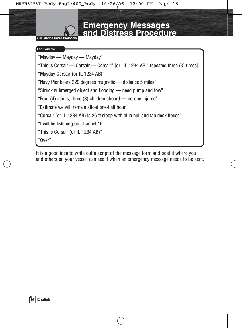 16 EnglishIntroductionFor ExampleEmergency Messages and Distress Procedure“Mayday — Mayday — Mayday”“This is Corsair — Corsair — Corsair” [or “IL 1234 AB,” repeated three (3) times]“Mayday Corsair (or IL 1234 AB)”“Navy Pier bears 220 degrees magnetic — distance 5 miles”“Struck submerged object and flooding — need pump and tow”“Four (4) adults, three (3) children aboard — no one injured”“Estimate we will remain afloat one-half hour”“Corsair (or IL 1234 AB) is 26 ft sloop with blue hull and tan deck house”“I will be listening on Channel 16”“This is Corsair (or IL 1234 AB)”“Over”It is a good idea to write out a script of the message form and post it where you and others on your vessel can see it when an emergency message needs to be sent.VHF Marine Radio ProtocolsMRHH325VP-Body-Eng2:400_Body  10/26/06  12:00 PM  Page 16