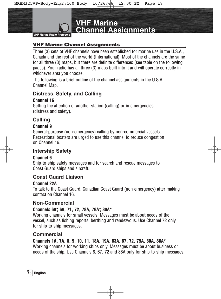 18 EnglishVHF MarineChannel AssignmentsVHF Marine Channel Assignments •Three (3) sets of VHF channels have been established for marine use in the U.S.A.,Canada and the rest of the world (International). Most of the channels are the samefor all three (3) maps, but there are definite differences (see table on the followingpages). Your radio has all three (3) maps built into it and will operate correctly inwhichever area you choose. The following is a brief outline of the channel assignments in the U.S.A. Channel Map.Distress, Safety, and CallingChannel 16Getting the attention of another station (calling) or in emergencies (distress and safety).Calling Channel 9General-purpose (non-emergency) calling by non-commercial vessels. Recreational boaters are urged to use this channel to reduce congestion on Channel 16.Intership SafetyChannel 6Ship-to-ship safety messages and for search and rescue messages to Coast Guard ships and aircraft.Coast Guard LiaisonChannel 22ATo talk to the Coast Guard, Canadian Coast Guard (non-emergency) after makingcontact on Channel 16.Non-CommercialChannels 68*, 69, 71, 72, 78A, 79A*, 80A*Working channels for small vessels. Messages must be about needs of the vessel, such as fishing reports, berthing and rendezvous. Use Channel 72 only for ship-to-ship messages.CommercialChannels 1A, 7A, 8, 9, 10, 11, 18A, 19A, 63A, 67, 72, 79A, 80A, 88A*Working channels for working ships only. Messages must be about business orneeds of the ship. Use Channels 8, 67, 72 and 88A only for ship-to-ship messages.VHF Marine Radio ProtocolsMRHH325VP-Body-Eng2:400_Body  10/26/06  12:00 PM  Page 18