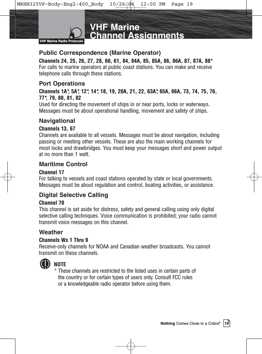 19Nothing Comes Close to a Cobra®VHF MarineChannel AssignmentsPublic Correspondence (Marine Operator)Channels 24, 25, 26, 27, 28, 60, 61, 84, 84A, 85, 85A, 86, 86A, 87, 87A, 88*For calls to marine operators at public coast stations. You can make and receivetelephone calls through these stations.Port OperationsChannels 1A*, 5A*, 12*, 14*, 18, 19, 20A, 21, 22, 63A*, 65A, 66A, 73, 74, 75, 76,77*, 79, 80, 81, 82Used for directing the movement of ships in or near ports, locks or waterways.Messages must be about operational handling, movement and safety of ships. NavigationalChannels 13, 67Channels are available to all vessels. Messages must be about navigation, includingpassing or meeting other vessels. These are also the main working channels formost locks and drawbridges. You must keep your messages short and power outputat no more than 1 watt.Maritime ControlChannel 17For talking to vessels and coast stations operated by state or local governments.Messages must be about regulation and control, boating activities, or assistance.Digital Selective CallingChannel 70This channel is set aside for distress, safety and general calling using only digitalselective calling techniques. Voice communication is prohibited; your radio cannottransmit voice messages on this channel.WeatherChannels Wx 1 Thru 9Receive-only channels for NOAA and Canadian weather broadcasts. You cannottransmit on these channels.NOTE* These channels are restricted to the listed uses in certain parts of the country or for certain types of users only. Consult FCC rules or a knowledgeable radio operator before using them.VHF Marine Radio ProtocolsVHF Marine Radio ProtocolsMRHH325VP-Body-Eng2:400_Body  10/26/06  12:00 PM  Page 19