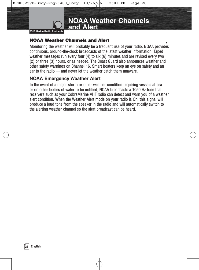 28 EnglishIntroductionNOAA Weather Channelsand AlertNOAA Weather Channels and Alert •Monitoring the weather will probably be a frequent use of your radio. NOAA providescontinuous, around-the-clock broadcasts of the latest weather information. Tapedweather messages run every four (4) to six (6) minutes and are revised every two(2) or three (3) hours, or as needed. The Coast Guard also announces weather andother safety warnings on Channel 16. Smart boaters keep an eye on safety and anear to the radio — and never let the weather catch them unaware.NOAA Emergency Weather AlertIn the event of a major storm or other weather condition requiring vessels at sea or on other bodies of water to be notified, NOAA broadcasts a 1050 Hz tone thatreceivers such as your CobraMarine VHF radio can detect and warn you of a weatheralert condition. When the Weather Alert mode on your radio is On, this signal willproduce a loud tone from the speaker in the radio and will automatically switch tothe alerting weather channel so the alert broadcast can be heard.VHF Marine Radio ProtocolsMRHH325VP-Body-Eng2:400_Body  10/26/06  12:01 PM  Page 28