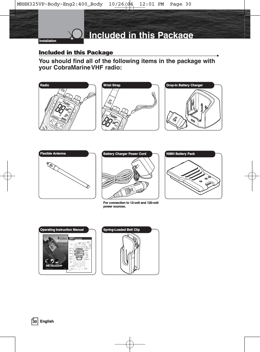 30 EnglishIncluded in this PackageIncluded in this Package •You should find all of the following items in the package withyour CobraMarineVHF radio:Radio  Wrist Strap Drop-In Battery ChargerFlexible Antenna Battery Charger Power CordFor connection to 12-volt and 120-voltpower sources.NiMH Battery PackOperating Instruction Manual Spring-Loaded Belt ClipVHF Marine Radio ProtocolsInstallationMRHH325VP-Body-Eng2:400_Body  10/26/06  12:01 PM  Page 30