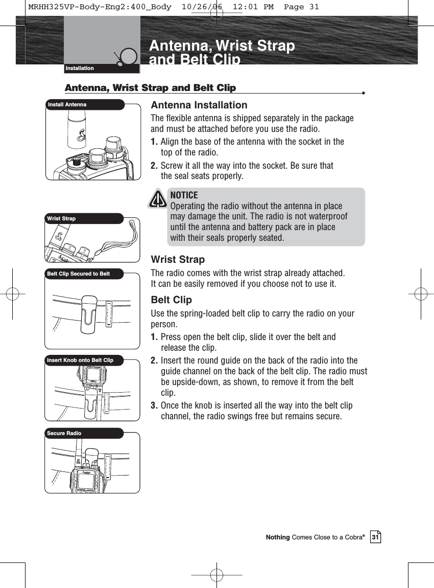 Introduction31Nothing Comes Close to a Cobra®Antenna, Wrist Strap and Belt ClipInstallationAntenna, Wrist Strap and Belt Clip •Antenna InstallationThe flexible antenna is shipped separately in the packageand must be attached before you use the radio.1. Align the base of the antenna with the socket in the top of the radio.2. Screw it all the way into the socket. Be sure that the seal seats properly.NOTICE Operating the radio without the antenna in place may damage the unit. The radio is not waterproof until the antenna and battery pack are in place with their seals properly seated.Wrist StrapThe radio comes with the wrist strap already attached. It can be easily removed if you choose not to use it.Belt ClipUse the spring-loaded belt clip to carry the radio on yourperson.1. Press open the belt clip, slide it over the belt and release the clip.2. Insert the round guide on the back of the radio into theguide channel on the back of the belt clip. The radio mustbe upside-down, as shown, to remove it from the beltclip.3. Once the knob is inserted all the way into the belt clipchannel, the radio swings free but remains secure.Install AntennaWrist StrapBelt Clip Secured to BeltInsert Knob onto Belt ClipSecure RadioMRHH325VP-Body-Eng2:400_Body  10/26/06  12:01 PM  Page 31