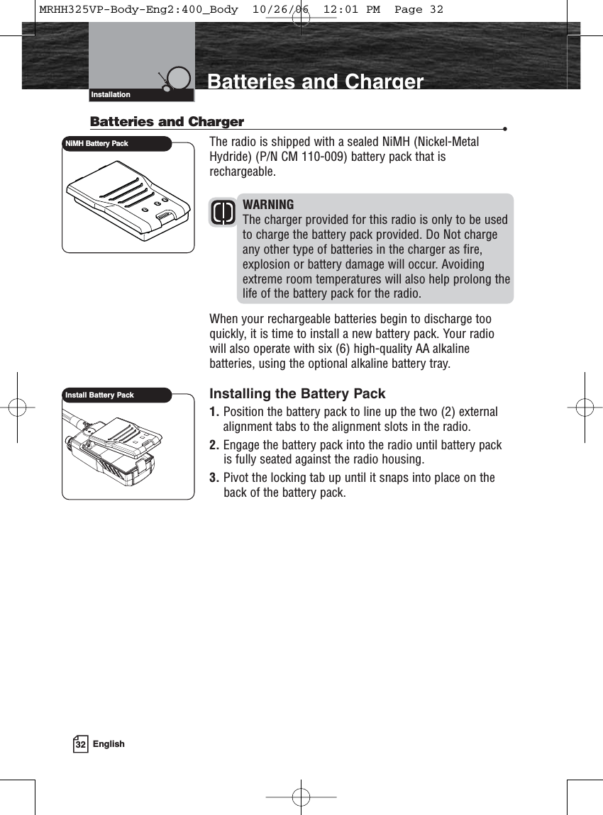 32 EnglishIntroduction Batteries and ChargerBatteries and Charger •The radio is shipped with a sealed NiMH (Nickel-MetalHydride) (P/N CM 110-009) battery pack that isrechargeable. WARNINGThe charger provided for this radio is only to be usedto charge the battery pack provided. Do Not chargeany other type of batteries in the charger as fire,explosion or battery damage will occur. Avoidingextreme room temperatures will also help prolong thelife of the battery pack for the radio. When your rechargeable batteries begin to discharge tooquickly, it is time to install a new battery pack. Your radiowill also operate with six (6) high-quality AA alkalinebatteries, using the optional alkaline battery tray.Installing the Battery Pack1. Position the battery pack to line up the two (2) externalalignment tabs to the alignment slots in the radio. 2. Engage the battery pack into the radio until battery packis fully seated against the radio housing.3. Pivot the locking tab up until it snaps into place on theback of the battery pack.InstallationInstall Battery PackNiMH Battery PackMRHH325VP-Body-Eng2:400_Body  10/26/06  12:01 PM  Page 32