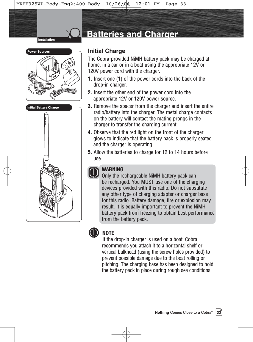 Introduction33Nothing Comes Close to a Cobra®Batteries and ChargerInstallationInitial ChargeThe Cobra-provided NiMH battery pack may be charged athome, in a car or in a boat using the appropriate 12V or120V power cord with the charger.1. Insert one (1) of the power cords into the back of thedrop-in charger.2. Insert the other end of the power cord into theappropriate 12V or 120V power source.3. Remove the spacer from the charger and insert the entireradio/battery into the charger. The metal charge contactson the battery will contact the mating prongs in thecharger to transfer the charging current.4. Observe that the red light on the front of the chargerglows to indicate that the battery pack is properly seatedand the charger is operating.5. Allow the batteries to charge for 12 to 14 hours beforeuse.WARNINGOnly the rechargeable NiMH battery pack can be recharged. You MUST use one of the chargingdevices provided with this radio. Do not substituteany other type of charging adapter or charger basefor this radio. Battery damage, fire or explosion mayresult. It is equally important to prevent the NiMHbattery pack from freezing to obtain best performancefrom the battery pack.NOTEIf the drop-in charger is used on a boat, Cobra recommends you attach it to a horizontal shelf orvertical bulkhead (using the screw holes provided) toprevent possible damage due to the boat rolling orpitching. The charging base has been designed to holdthe battery pack in place during rough sea conditions.Power SourcesInitial Battery ChargeMRHH325VP-Body-Eng2:400_Body  10/26/06  12:01 PM  Page 33