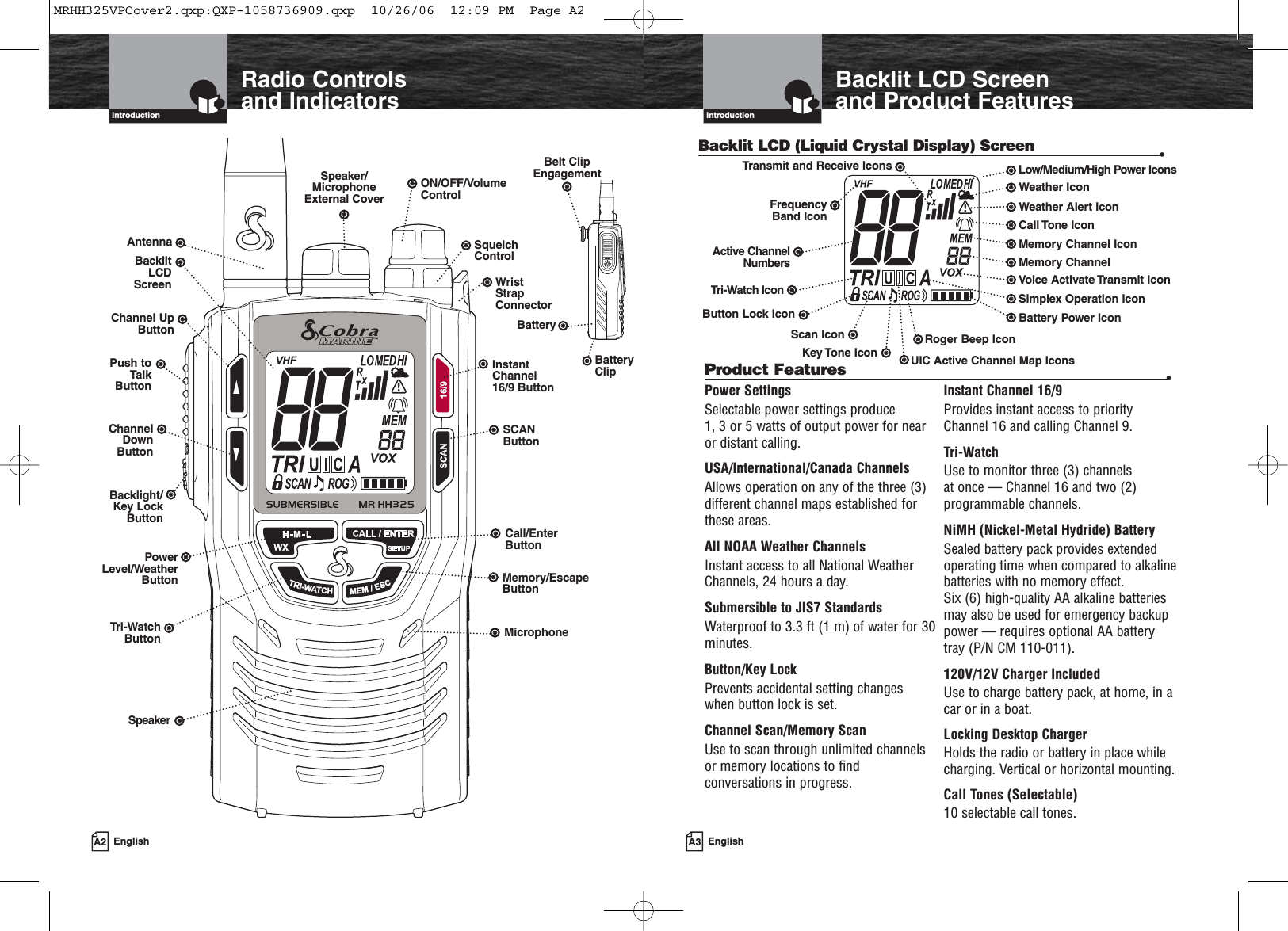 A3 EnglishBacklit LCD Screenand Product FeaturesIntroductionA2 EnglishRadio Controls and IndicatorsIntroductionBacklit LCD (Liquid Crystal Display) Screen •InstantChannel 16/9 ButtonSCANButtonSquelchControlCall/EnterButtonWrist StrapConnectorON/OFF/VolumeControlSpeaker/MicrophoneExternal CoverAntennaBacklitLCDScreenTri-WatchButtonBatteryBacklight/Key LockButtonMemory/EscapeButtonChannel UpButtonPush toTalkButtonChannelDownButtonUIC Active Channel Map IconsRoger Beep IconBattery Power IconVoice Activate Transmit IconMemory ChannelMemory Channel IconCall Tone IconWeather Alert IconWeather IconLow/Medium/High Power IconsTri-Watch IconFrequencyBand IconTransmit and Receive IconsButton Lock IconScan IconKey Tone IconPower Level/WeatherButtonSpeakerPower SettingsSelectable power settings produce 1, 3 or 5 watts of output power for nearor distant calling.USA/International/Canada ChannelsAllows operation on any of the three (3)different channel maps established for these areas.All NOAA Weather ChannelsInstant access to all National WeatherChannels, 24 hours a day.Submersible to JIS7 StandardsWaterproof to 3.3 ft (1 m) of water for 30minutes.Button/Key LockPrevents accidental setting changes when button lock is set.Channel Scan/Memory ScanUse to scan through unlimited channelsor memory locations to findconversations in progress.Instant Channel 16/9Provides instant access to priorityChannel 16 and calling Channel 9.Tri-WatchUse to monitor three (3) channels at once — Channel 16 and two (2)programmable channels.NiMH (Nickel-Metal Hydride) BatterySealed battery pack provides extendedoperating time when compared to alkalinebatteries with no memory effect. Six (6) high-quality AA alkaline batteriesmay also be used for emergency backuppower — requires optional AA batterytray (P/N CM 110-011).120V/12V Charger IncludedUse to charge battery pack, at home, in acar or in a boat.Locking Desktop ChargerHolds the radio or battery in place whilecharging. Vertical or horizontal mounting.Call Tones (Selectable)10 selectable call tones.Product Features •Belt ClipEngagementMicrophoneActive ChannelNumbersBatteryClipSimplex Operation IconMRHH325VPCover2.qxp:QXP-1058736909.qxp  10/26/06  12:09 PM  Page A2