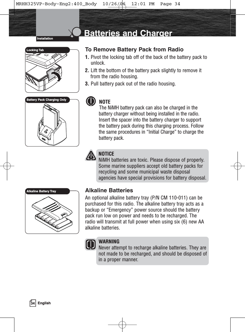 34 EnglishIntroduction Batteries and ChargerTo Remove Battery Pack from Radio1. Pivot the locking tab off of the back of the battery pack tounlock.2. Lift the bottom of the battery pack slightly to remove itfrom the radio housing.3. Pull battery pack out of the radio housing.NOTEThe NiMH battery pack can also be charged in thebattery charger without being installed in the radio.Insert the spacer into the battery charger to supportthe battery pack during this charging process. Followthe same procedures in “Initial Charge” to charge thebattery pack. NOTICENiMH batteries are toxic. Please dispose of properly.Some marine suppliers accept old battery packs forrecycling and some municipal waste disposalagencies have special provisions for battery disposal.Alkaline BatteriesAn optional alkaline battery tray (P/N CM 110-011) can bepurchased for this radio. The alkaline battery tray acts as abackup or “Emergency” power source should the batterypack run low on power and needs to be recharged. Theradio will transmit at full power when using six (6) new AAalkaline batteries. WARNINGNever attempt to recharge alkaline batteries. They arenot made to be recharged, and should be disposed of in a proper manner.InstallationLocking TabAlkaline Battery TrayBattery Pack Charging OnlyMRHH325VP-Body-Eng2:400_Body  10/26/06  12:01 PM  Page 34