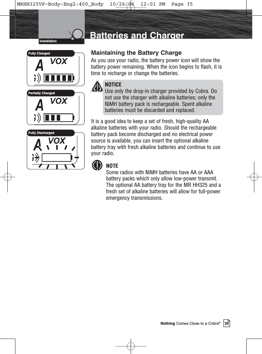 Introduction35Nothing Comes Close to a Cobra®Maintaining the Battery ChargeAs you use your radio, the battery power icon will show thebattery power remaining. When the icon begins to flash, it istime to recharge or change the batteries.NOTICEUse only the drop-in charger provided by Cobra. Do not use the charger with alkaline batteries; only the NiMH battery pack is rechargeable. Spent alkaline batteries must be discarded and replaced.It is a good idea to keep a set of fresh, high-quality AAalkaline batteries with your radio. Should the rechargeablebattery pack become discharged and no electrical powersource is available, you can insert the optional alkalinebattery tray with fresh alkaline batteries and continue to useyour radio.NOTESome radios with NiMH batteries have AA or AAA battery packs which only allow low-power transmit. The optional AA battery tray for the MR HH325 and a fresh set of alkaline batteries will allow for full-power emergency transmissions.Batteries and ChargerInstallationFully ChargedPartially ChargedFully DischargedMRHH325VP-Body-Eng2:400_Body  10/26/06  12:01 PM  Page 35