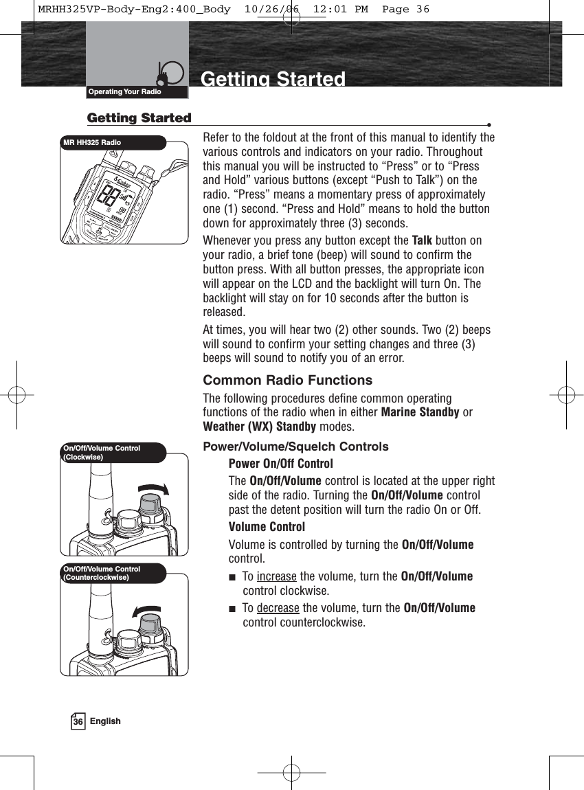 36 EnglishIntroduction Getting StartedGetting Started •Refer to the foldout at the front of this manual to identify thevarious controls and indicators on your radio. Throughoutthis manual you will be instructed to “Press” or to “Pressand Hold” various buttons (except “Push to Talk”) on theradio. “Press” means a momentary press of approximatelyone (1) second. “Press and Hold” means to hold the buttondown for approximately three (3) seconds.Whenever you press any button except the Talk button onyour radio, a brief tone (beep) will sound to confirm thebutton press. With all button presses, the appropriate iconwill appear on the LCD and the backlight will turn On. Thebacklight will stay on for 10 seconds after the button isreleased.At times, you will hear two (2) other sounds. Two (2) beepswill sound to confirm your setting changes and three (3)beeps will sound to notify you of an error.Common Radio FunctionsThe following procedures define common operatingfunctions of the radio when in either Marine Standby orWeather (WX) Standby modes.Power/Volume/Squelch ControlsPower On/Off ControlThe On/Off/Volume control is located at the upper rightside of the radio. Turning the On/Off/Volume controlpast the detent position will turn the radio On or Off.Volume ControlVolume is controlled by turning the On/Off/Volumecontrol.To increase the volume, turn the On/Off/Volumecontrol clockwise.To decrease the volume, turn the On/Off/Volumecontrol counterclockwise.Operating Your  RadioOn/Off/Volume Control(Counterclockwise)On/Off/Volume Control(Clockwise)MR HH325 RadioMRHH325VP-Body-Eng2:400_Body  10/26/06  12:01 PM  Page 36