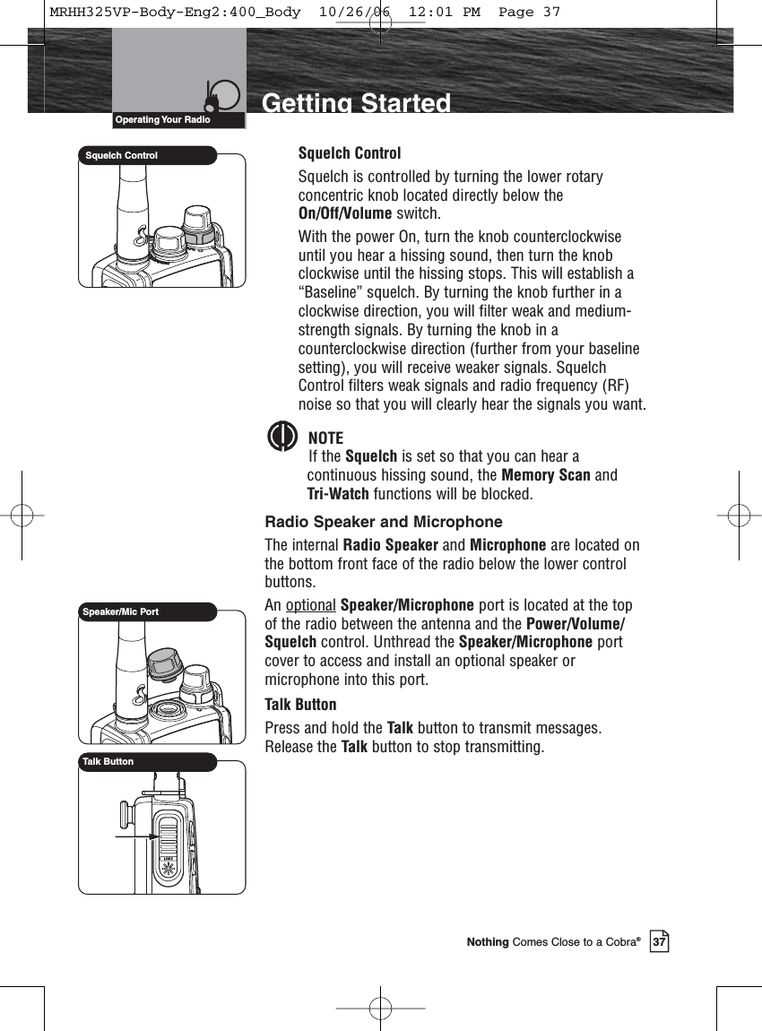 Introduction37Nothing Comes Close to a Cobra®Getting StartedSquelch ControlSquelch is controlled by turning the lower rotaryconcentric knob located directly below theOn/Off/Volume switch.With the power On, turn the knob counterclockwiseuntil you hear a hissing sound, then turn the knobclockwise until the hissing stops. This will establish a“Baseline” squelch. By turning the knob further in aclockwise direction, you will filter weak and medium-strength signals. By turning the knob in acounterclockwise direction (further from your baselinesetting), you will receive weaker signals. SquelchControl filters weak signals and radio frequency (RF)noise so that you will clearly hear the signals you want.NOTEIf the Squelch is set so that you can hear acontinuous hissing sound, the Memory Scan and Tri-Watch functions will be blocked.Radio Speaker and MicrophoneThe internal Radio Speaker and Microphone are located onthe bottom front face of the radio below the lower controlbuttons.An optional Speaker/Microphone port is located at the topof the radio between the antenna and the Power/Volume/Squelch control. Unthread the Speaker/Microphone portcover to access and install an optional speaker ormicrophone into this port. Talk ButtonPress and hold the Talk button to transmit messages.Release the Talk button to stop transmitting.Operating Your  RadioSquelch ControlSpeaker/Mic PortTalk ButtonMRHH325VP-Body-Eng2:400_Body  10/26/06  12:01 PM  Page 37