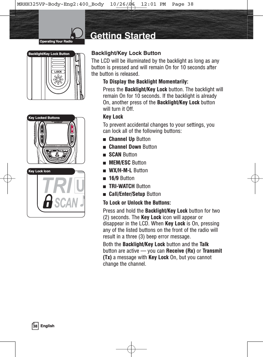 38 EnglishIntroduction Getting StartedBacklight/Key Lock ButtonThe LCD will be illuminated by the backlight as long as anybutton is pressed and will remain On for 10 seconds afterthe button is released.To Display the Backlight Momentarily:Press the Backlight/Key Lock button. The backlight willremain On for 10 seconds. If the backlight is alreadyOn, another press of the Backlight/Key Lock buttonwill turn it Off.Key LockTo prevent accidental changes to your settings, youcan lock all of the following buttons:Channel Up ButtonChannel Down ButtonSCAN ButtonMEM/ESC ButtonWX/H-M-L Button16/9 ButtonTRI-WATCH ButtonCall/Enter/Setup ButtonTo Lock or Unlock the Buttons:Press and hold the Backlight/Key Lock button for two(2) seconds. The Key Lock icon will appear ordisappear in the LCD. When Key Lock is On, pressingany of the listed buttons on the front of the radio willresult in a three (3) beep error message.Both the Backlight/Key Lock button and the Talkbutton are active — you can Receive (Rx) or Transmit(Tx) a message with Key Lock On, but you cannotchange the channel.Operating Your  RadioBacklight/Key Lock ButtonKey Locked ButtonsKey Lock IconMRHH325VP-Body-Eng2:400_Body  10/26/06  12:01 PM  Page 38