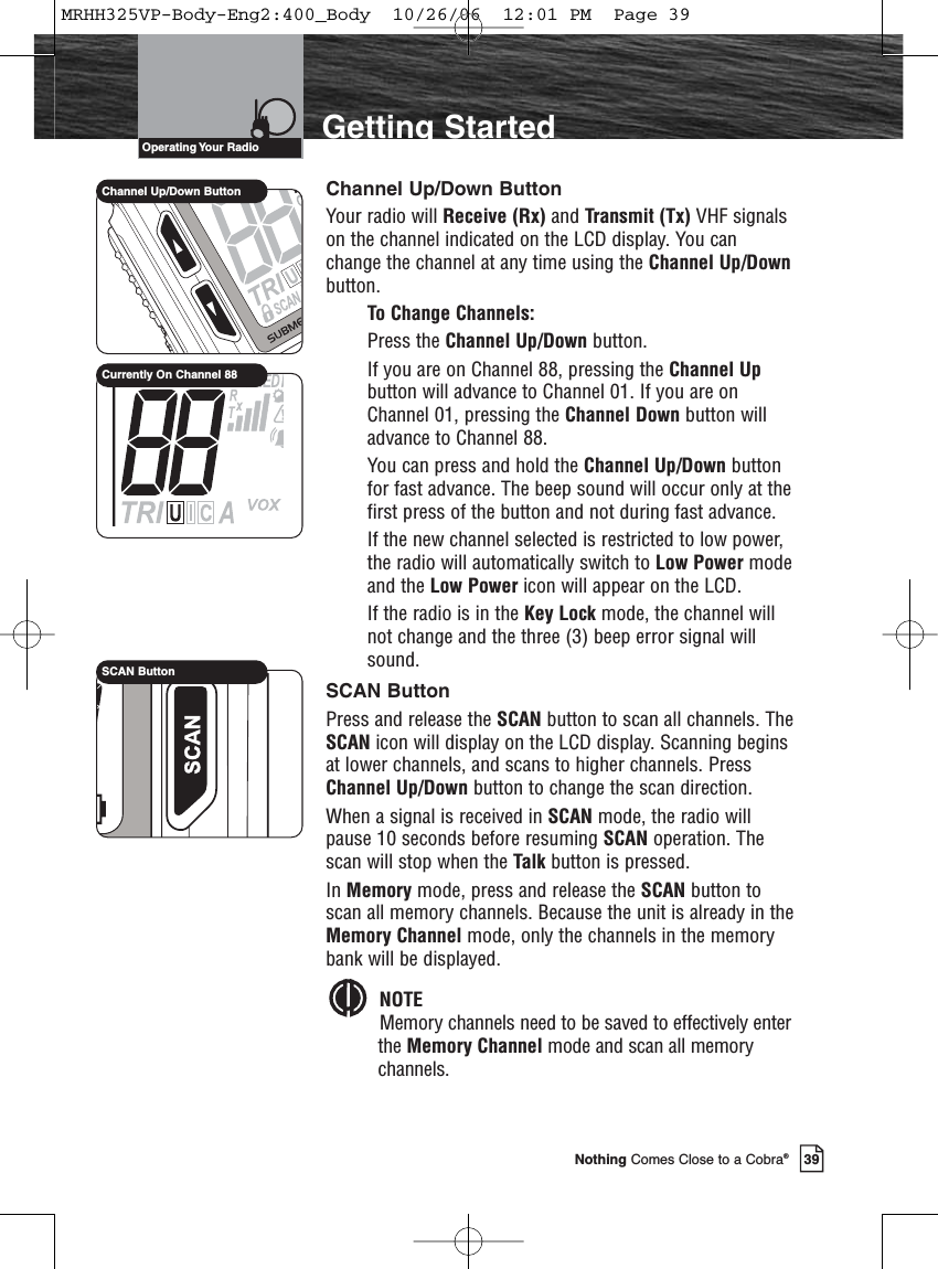 Introduction39Nothing Comes Close to a Cobra®Getting StartedChannel Up/Down ButtonYour radio will Receive (Rx) and Transmit (Tx) VHF signalson the channel indicated on the LCD display. You canchange the channel at any time using the Channel Up/Downbutton.To Change Channels:Press the Channel Up/Down button.If you are on Channel 88, pressing the Channel Upbutton will advance to Channel 01. If you are onChannel 01, pressing the Channel Down button willadvance to Channel 88.You can press and hold the Channel Up/Down buttonfor fast advance. The beep sound will occur only at thefirst press of the button and not during fast advance.If the new channel selected is restricted to low power,the radio will automatically switch to Low Power modeand the Low Power icon will appear on the LCD.If the radio is in the Key Lock mode, the channel willnot change and the three (3) beep error signal willsound.SCAN ButtonPress and release the SCAN button to scan all channels. TheSCAN icon will display on the LCD display. Scanning beginsat lower channels, and scans to higher channels. PressChannel Up/Down button to change the scan direction.When a signal is received in SCAN mode, the radio willpause 10 seconds before resuming SCAN operation. Thescan will stop when the Talk button is pressed.In Memory mode, press and release the SCAN button toscan all memory channels. Because the unit is already in theMemory Channel mode, only the channels in the memorybank will be displayed. NOTEMemory channels need to be saved to effectively enterthe Memory Channel mode and scan all memorychannels.Operating Your  RadioSCAN ButtonChannel Up/Down ButtonCurrently On Channel 88MRHH325VP-Body-Eng2:400_Body  10/26/06  12:01 PM  Page 39