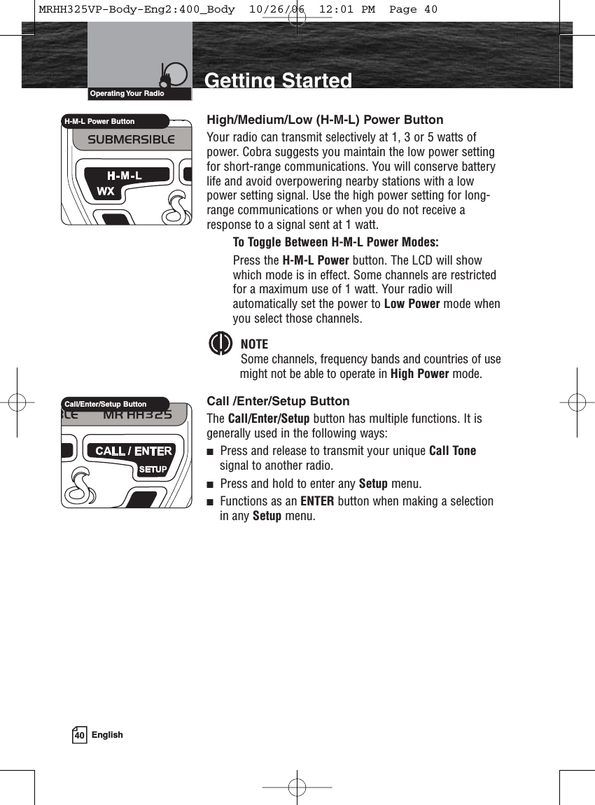 40 EnglishIntroduction Getting StartedHigh/Medium/Low (H-M-L) Power ButtonYour radio can transmit selectively at 1, 3 or 5 watts ofpower. Cobra suggests you maintain the low power settingfor short-range communications. You will conserve batterylife and avoid overpowering nearby stations with a lowpower setting signal. Use the high power setting for long-range communications or when you do not receive aresponse to a signal sent at 1 watt.To Toggle Between H-M-L Power Modes:Press the H-M-L Power button. The LCD will showwhich mode is in effect. Some channels are restrictedfor a maximum use of 1 watt. Your radio willautomatically set the power to Low Power mode whenyou select those channels. NOTESome channels, frequency bands and countries of usemight not be able to operate in High Power mode.Call /Enter/Setup ButtonThe Call/Enter/Setup button has multiple functions. It isgenerally used in the following ways:Press and release to transmit your unique Call Tonesignal to another radio.Press and hold to enter any Setup menu.Functions as an ENTER button when making a selectionin any Setup menu.Operating Your  RadioH-M-L Power ButtonCall/Enter/Setup ButtonMRHH325VP-Body-Eng2:400_Body  10/26/06  12:01 PM  Page 40