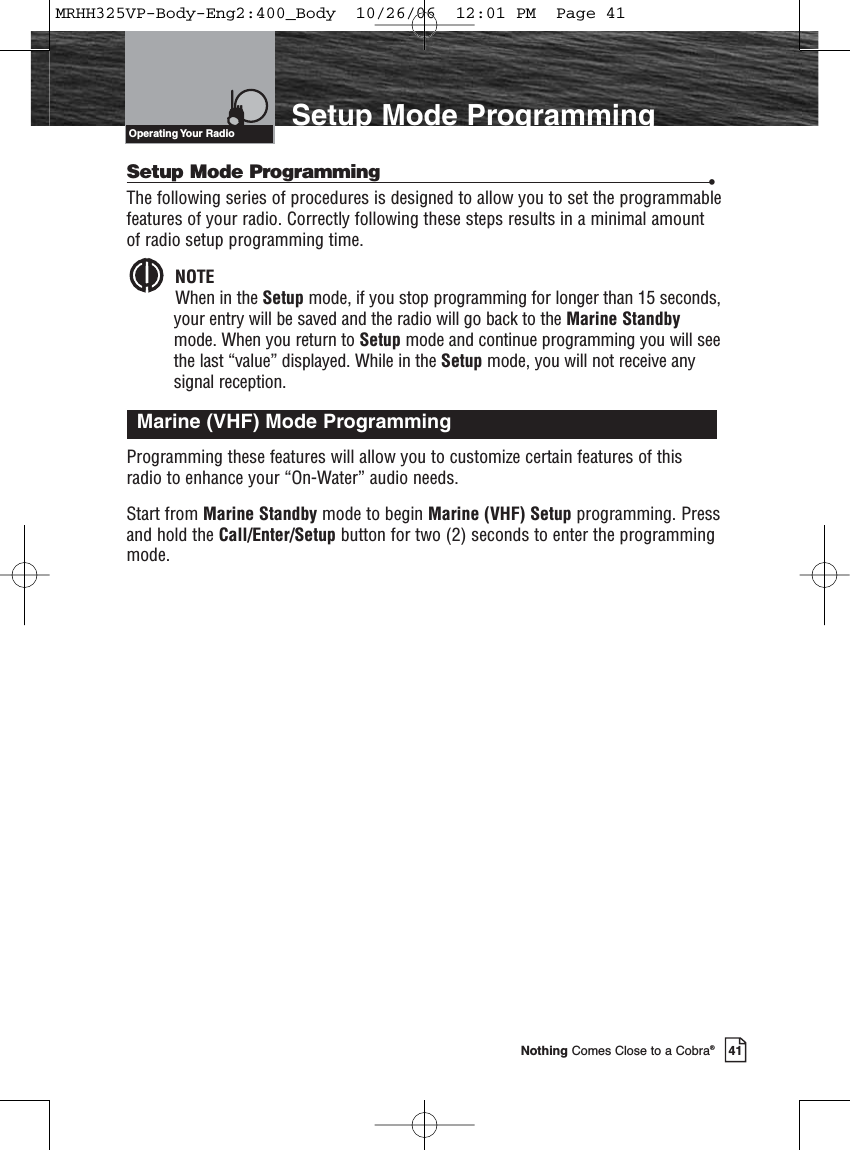 Introduction41Nothing Comes Close to a Cobra®Setup Mode ProgrammingSetup Mode Programming •The following series of procedures is designed to allow you to set the programmablefeatures of your radio. Correctly following these steps results in a minimal amountof radio setup programming time.NOTEWhen in the Setup mode, if you stop programming for longer than 15 seconds,your entry will be saved and the radio will go back to the Marine Standbymode. When you return to Setup mode and continue programming you will seethe last “value” displayed. While in the Setup mode, you will not receive any signal reception.Programming these features will allow you to customize certain features of thisradio to enhance your “On-Water” audio needs.Start from Marine Standby mode to begin Marine (VHF) Setup programming. Pressand hold the Call/Enter/Setup button for two (2) seconds to enter the programmingmode.Marine (VHF) Mode ProgrammingOperating Your  RadioMRHH325VP-Body-Eng2:400_Body  10/26/06  12:01 PM  Page 41