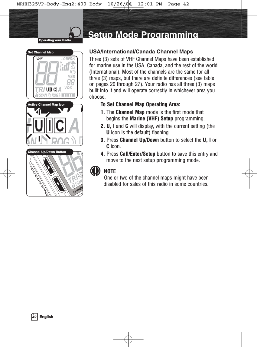 42 EnglishIntroduction Setup Mode ProgrammingUSA/International/Canada Channel MapsThree (3) sets of VHF Channel Maps have been establishedfor marine use in the USA, Canada, and the rest of the world(International). Most of the channels are the same for allthree (3) maps, but there are definite differences (see tableon pages 20 through 27). Your radio has all three (3) mapsbuilt into it and will operate correctly in whichever area youchoose.To Set Channel Map Operating Area:1. The Channel Map mode is the first mode thatbegins the Marine (VHF) Setup programming.2. U, I and Cwill display, with the current setting (theUicon is the default) flashing. 3. Press Channel Up/Down button to select the U, I orCicon.4. Press Call/Enter/Setup button to save this entry andmove to the next setup programming mode.NOTEOne or two of the channel maps might have beendisabled for sales of this radio in some countries.Operating Your  RadioActive Channel Map IconSet Channel MapChannel Up/Down ButtonMRHH325VP-Body-Eng2:400_Body  10/26/06  12:01 PM  Page 42