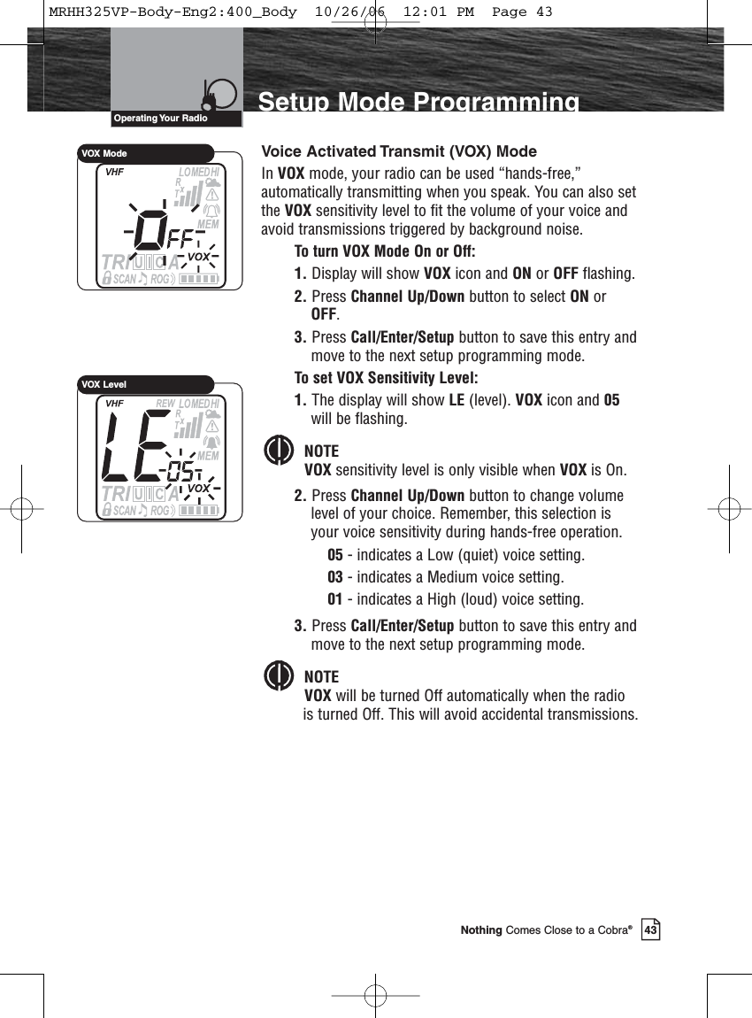 Introduction43Nothing Comes Close to a Cobra®Setup Mode ProgrammingVoice Activated Transmit (VOX) ModeIn VOX mode, your radio can be used “hands-free,”automatically transmitting when you speak. You can also setthe VOX sensitivity level to fit the volume of your voice andavoid transmissions triggered by background noise.To turn VOX Mode On or Off:1. Display will show VOX icon and ON or OFF flashing.2. Press Channel Up/Down button to select ON orOFF.3. Press Call/Enter/Setup button to save this entry andmove to the next setup programming mode.To set VOX Sensitivity Level:1. The display will show LE (level). VOX icon and 05will be flashing.NOTEVOX sensitivity level is only visible when VOX is On.2. Press Channel Up/Down button to change volumelevel of your choice. Remember, this selection isyour voice sensitivity during hands-free operation.05 - indicates a Low (quiet) voice setting.03 - indicates a Medium voice setting. 01 - indicates a High (loud) voice setting.3. Press Call/Enter/Setup button to save this entry andmove to the next setup programming mode.NOTEVOX will be turned Off automatically when the radiois turned Off. This will avoid accidental transmissions.Operating Your  RadioVOX ModeVOX LevelMRHH325VP-Body-Eng2:400_Body  10/26/06  12:01 PM  Page 43