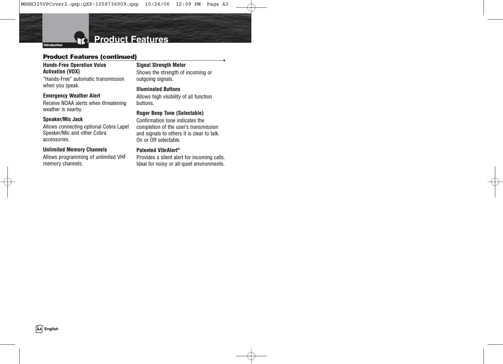 Product FeaturesIntroductionHands-Free Operation Voice Activation (VOX)“Hands-Free” automatic transmissionwhen you speak.Emergency Weather AlertReceive NOAA alerts when threateningweather is nearby.Speaker/Mic JackAllows connecting optional Cobra LapelSpeaker/Mic and other Cobraaccessories.Unlimited Memory ChannelsAllows programming of unlimited VHFmemory channels.Signal Strength MeterShows the strength of incoming oroutgoing signals.Illuminated ButtonsAllows high visibility of all functionbuttons.Roger Beep Tone (Selectable)Confirmation tone indicates thecompletion of the user’s transmissionand signals to others it is clear to talk. On or Off selectable.Patented VibrAlert®Provides a silent alert for incoming calls.Ideal for noisy or all-quiet environments.Product Features (continued) •A4 EnglishMRHH325VPCover2.qxp:QXP-1058736909.qxp  10/26/06  12:09 PM  Page A3