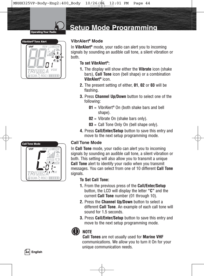 44 EnglishIntroduction Setup Mode ProgrammingVibrAlert®ModeIn VibrAlert®mode, your radio can alert you to incomingsignals by sounding an audible call tone, a silent vibration orboth.To set VibrAlert®:1. The display will show either the Vibrate icon (shakebars), Call Tone icon (bell shape) or a combinationVibrAlert®icon. 2. The present setting of either, 01, 02 or 03 will beflashing.3. Press Channel Up/Down button to select one of thefollowing:01 = VibrAlert®On (both shake bars and bell shape).02 = Vibrate On (shake bars only).03 = Call Tone Only On (bell shape only).4. Press Call/Enter/Setup button to save this entry andmove to the next setup programming mode.Call Tone  ModeIn Call Tone mode, your radio can alert you to incomingsignals by sounding an audible call tone, a silent vibration orboth. This setting will also allow you to transmit a uniqueCall Tone alert to identify your radio when you transmitmessages. You can select from one of 10 different Call Tonesignals.To Set Call Tone:1. From the previous press of the Call/Enter/Setupbutton, the LCD will display the letter “C” and thecurrent Call Tone number (01 through 10).2. Press the Channel Up/Down button to select adifferent Call Tone. An example of each call tone willsound for 1.5 seconds.3. Press Call/Enter/Setup button to save this entry andmove to the next setup programming mode.NOTECall Tones are not usually used for Marine VHFcommunications. We allow you to turn it On for yourunique communication needs.Operating Your  RadioVibrAlert®Tone AlertCall Tone  ModeMRHH325VP-Body-Eng2:400_Body  10/26/06  12:01 PM  Page 44