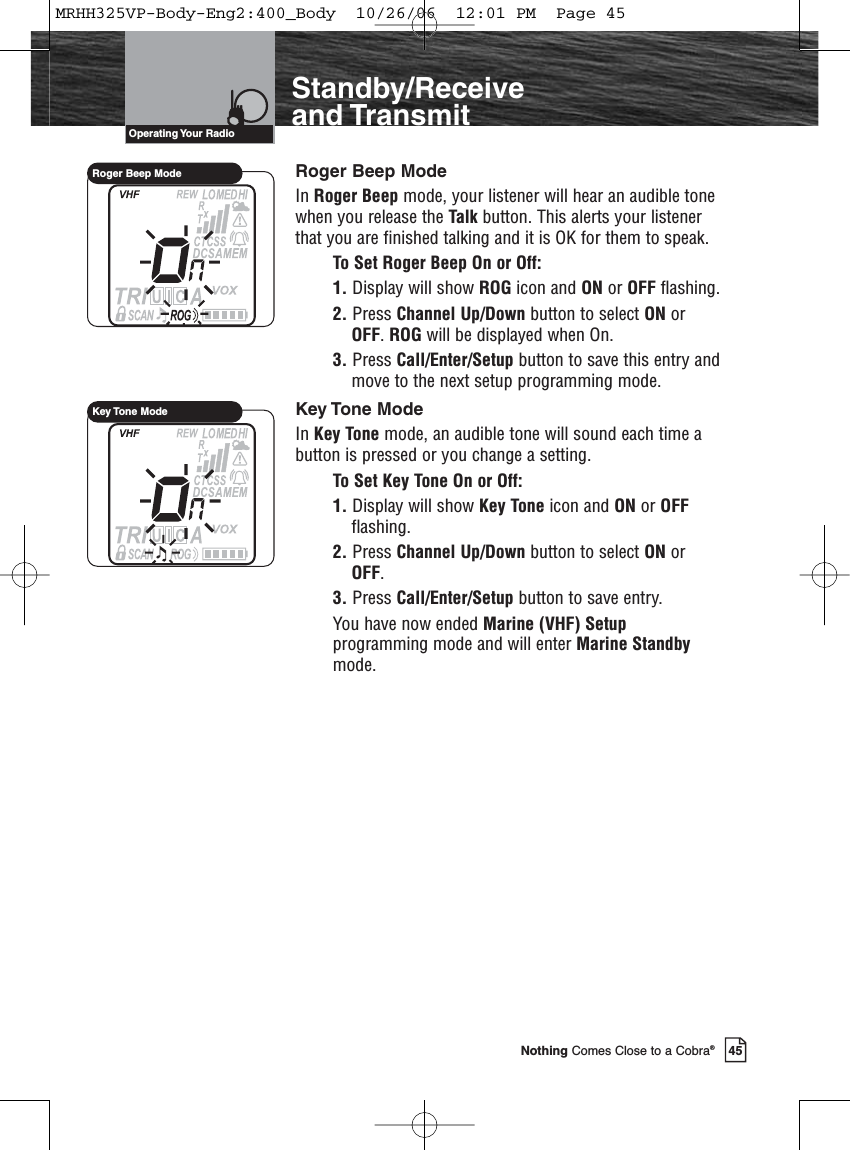Introduction45Nothing Comes Close to a Cobra®Standby/Receiveand TransmitRoger Beep ModeIn Roger Beep mode, your listener will hear an audible tonewhen you release the Talk button. This alerts your listenerthat you are finished talking and it is OK for them to speak.To Set Roger Beep On or Off:1. Display will show ROG icon and ON or OFF flashing.2. Press Channel Up/Down button to select ON orOFF. ROG will be displayed when On.3. Press Call/Enter/Setup button to save this entry andmove to the next setup programming mode.Key Tone ModeIn Key Tone mode, an audible tone will sound each time abutton is pressed or you change a setting.To Set Key Tone On or Off:1. Display will show Key Tone icon and ON or OFFflashing.2. Press Channel Up/Down button to select ON orOFF.3. Press Call/Enter/Setup button to save entry.You have now ended Marine (VHF) Setupprogramming mode and will enter Marine Standbymode.Operating Your  RadioRoger Beep ModeKey Tone ModeMRHH325VP-Body-Eng2:400_Body  10/26/06  12:01 PM  Page 45