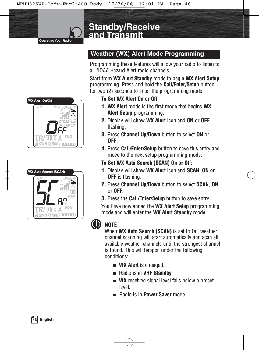 46 EnglishIntroductionStandby/Receiveand TransmitProgramming these features will allow your radio to listen toall NOAA Hazard Alert radio channels.Start from WX Alert Standby mode to begin WX Alert Setupprogramming. Press and hold the Call/Enter/Setup buttonfor two (2) seconds to enter the programming mode.To Set WX Alert On or Off:1. WX Alert mode is the first mode that begins WXAlert Setup programming.2. Display will show WX Alert icon and ON or OFFflashing.3. Press Channel Up/Down button to select ON orOFF.4. Press Call/Enter/Setup button to save this entry andmove to the next setup programming mode.To Set WX Auto Search (SCAN) On or Off:1. Display will show WX Alert icon and SCAN, ON orOFF is flashing.2. Press Channel Up/Down button to select SCAN, ONor OFF.3. Press the Call/Enter/Setup button to save entry.You have now ended the WX Alert Setup programmingmode and will enter the WX Alert Standby mode.NOTEWhen WX Auto Search (SCAN) is set to On, weather channel scanning will start automatically and scan all available weather channels until the strongest channelis found. This will happen under the following conditions:WX Alert is engaged.Radio is in VHF Standby.WX received signal level falls below a presetlevel.Radio is in Power Saver mode.Weather (WX) Alert Mode ProgrammingOperating Your  RadioWX Alert On/OffWX Auto Search (SCAN)MRHH325VP-Body-Eng2:400_Body  10/26/06  12:01 PM  Page 46