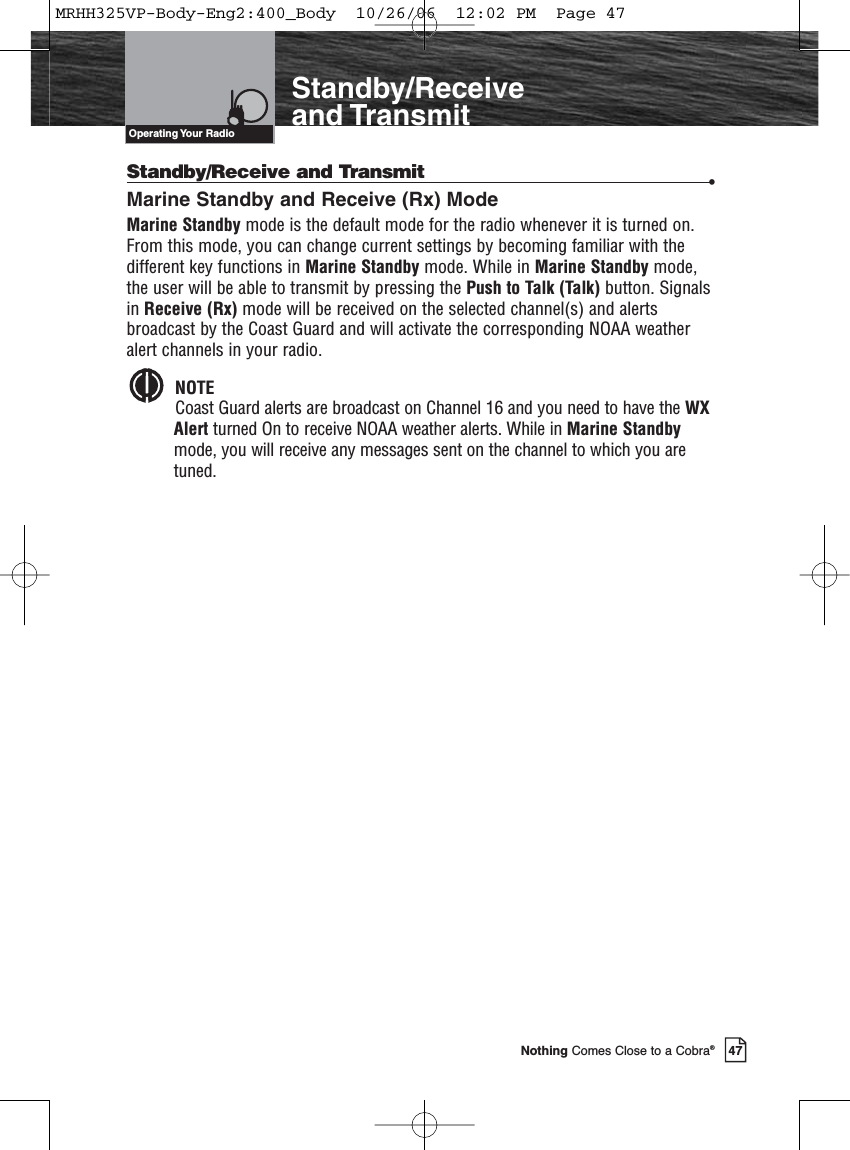 Introduction47Nothing Comes Close to a Cobra®Standby/Receiveand TransmitStandby/Receive and Transmit •Marine Standby and Receive (Rx) ModeMarine Standby mode is the default mode for the radio whenever it is turned on.From this mode, you can change current settings by becoming familiar with thedifferent key functions in Marine Standby mode. While in Marine Standby mode,the user will be able to transmit by pressing the Push to Talk (Talk) button. Signalsin Receive (Rx) mode will be received on the selected channel(s) and alertsbroadcast by the Coast Guard and will activate the corresponding NOAA weatheralert channels in your radio. NOTECoast Guard alerts are broadcast on Channel 16 and you need to have the WXAlert turned On to receive NOAA weather alerts. While in Marine Standbymode, you will receive any messages sent on the channel to which you aretuned.Operating Your  RadioMRHH325VP-Body-Eng2:400_Body  10/26/06  12:02 PM  Page 47