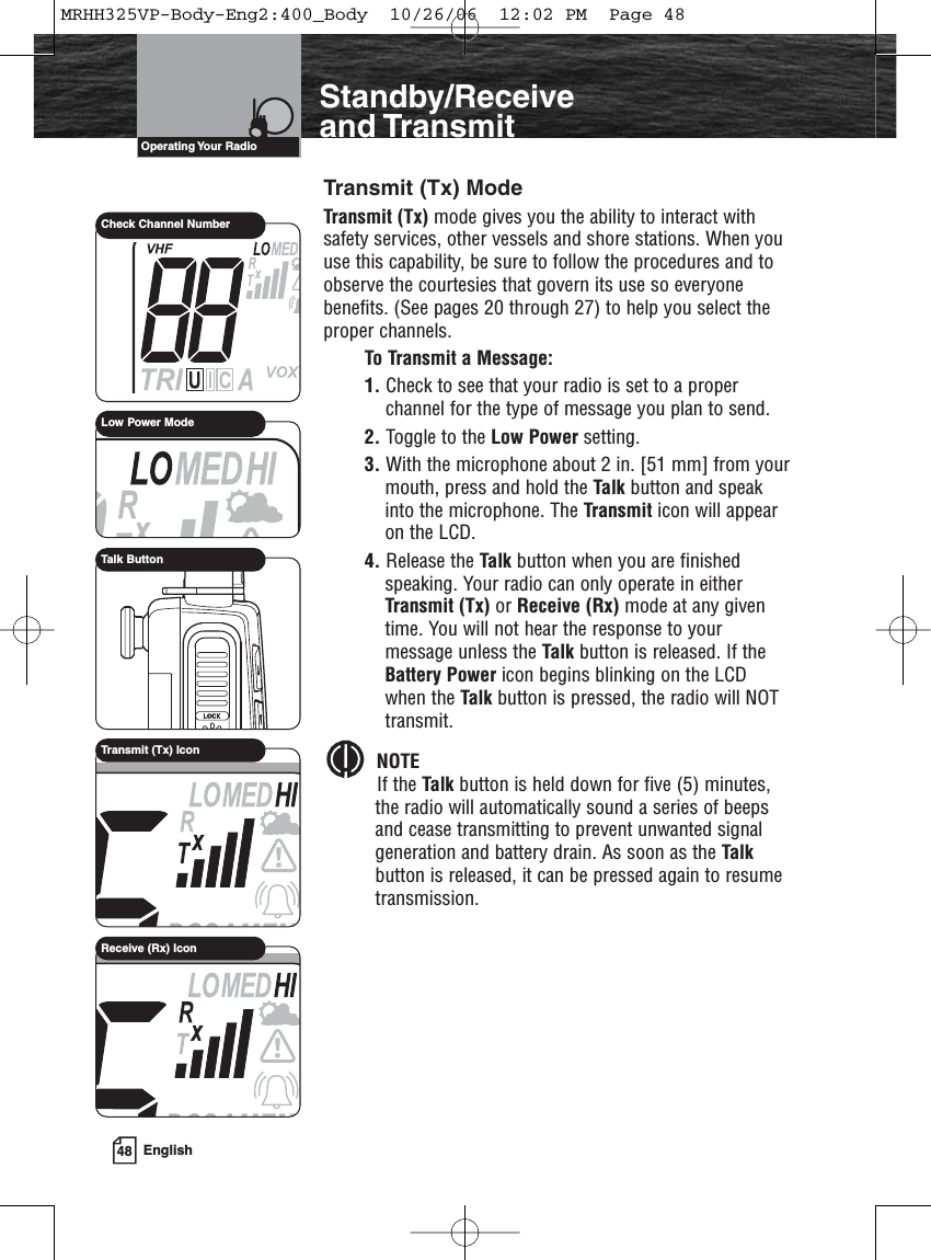 48 EnglishIntroductionStandby/Receiveand TransmitTransmit (Tx) ModeTransmit (Tx) mode gives you the ability to interact withsafety services, other vessels and shore stations. When youuse this capability, be sure to follow the procedures and toobserve the courtesies that govern its use so everyonebenefits. (See pages 20 through 27) to help you select theproper channels.To Transmit a Message:1. Check to see that your radio is set to a properchannel for the type of message you plan to send.2. Toggle to the Low Power setting.3. With the microphone about 2 in. [51 mm] from yourmouth, press and hold the Talk button and speakinto the microphone. The Transmit icon will appearon the LCD.4. Release the Talk button when you are finishedspeaking. Your radio can only operate in eitherTransmit (Tx) or Receive (Rx) mode at any giventime. You will not hear the response to yourmessage unless the Talk button is released. If theBattery Power icon begins blinking on the LCDwhen the Talk button is pressed, the radio will NOTtransmit.NOTEIf the Talk button is held down for five (5) minutes,the radio will automatically sound a series of beepsand cease transmitting to prevent unwanted signalgeneration and battery drain. As soon as the Talkbutton is released, it can be pressed again to resumetransmission.Operating Your  RadioLow Power ModeCheck Channel NumberTalk ButtonTransmit (Tx) IconReceive (Rx) IconMRHH325VP-Body-Eng2:400_Body  10/26/06  12:02 PM  Page 48