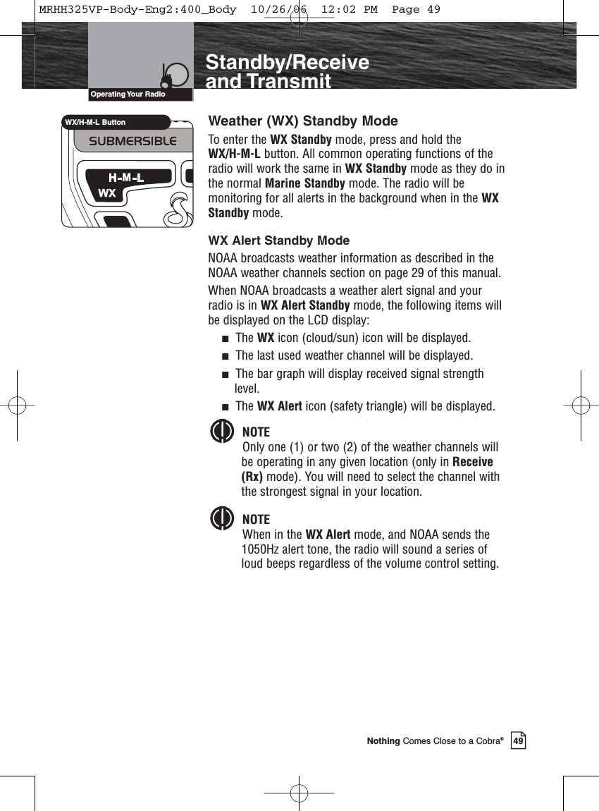 Introduction49Nothing Comes Close to a Cobra®Standby/Receiveand TransmitWeather (WX) Standby ModeTo enter the WX Standby mode, press and hold the WX/H-M-L button. All common operating functions of theradio will work the same in WX Standby mode as they do inthe normal Marine Standby mode. The radio will bemonitoring for all alerts in the background when in the WXStandby mode.WX Alert Standby ModeNOAA broadcasts weather information as described in theNOAA weather channels section on page 29 of this manual.When NOAA broadcasts a weather alert signal and yourradio is in WX Alert Standby mode, the following items willbe displayed on the LCD display:The WX icon (cloud/sun) icon will be displayed.The last used weather channel will be displayed.The bar graph will display received signal strengthlevel.The WX Alert icon (safety triangle) will be displayed.NOTEOnly one (1) or two (2) of the weather channels willbe operating in any given location (only in Receive(Rx) mode). You will need to select the channel withthe strongest signal in your location. NOTEWhen in the WX Alert mode, and NOAA sends the1050Hz alert tone, the radio will sound a series ofloud beeps regardless of the volume control setting.Operating Your  RadioWX/H-M-L ButtonMRHH325VP-Body-Eng2:400_Body  10/26/06  12:02 PM  Page 49