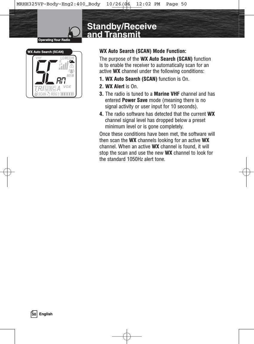 50 EnglishIntroductionStandby/Receiveand TransmitWX Auto Search (SCAN) Mode Function:The purpose of the WX Auto Search (SCAN) functionis to enable the receiver to automatically scan for anactive WX channel under the following conditions:1. WX Auto Search (SCAN) function is On.2. WX Alert is On.3. The radio is tuned to a Marine VHF channel and hasentered Power Save mode (meaning there is nosignal activity or user input for 10 seconds).4. The radio software has detected that the current WXchannel signal level has dropped below a presetminimum level or is gone completely.Once these conditions have been met, the software willthen scan the WX channels looking for an active WXchannel. When an active WX channel is found, it willstop the scan and use the new WX channel to look forthe standard 1050Hz alert tone.Operating Your  RadioWX Auto Search (SCAN)MRHH325VP-Body-Eng2:400_Body  10/26/06  12:02 PM  Page 50