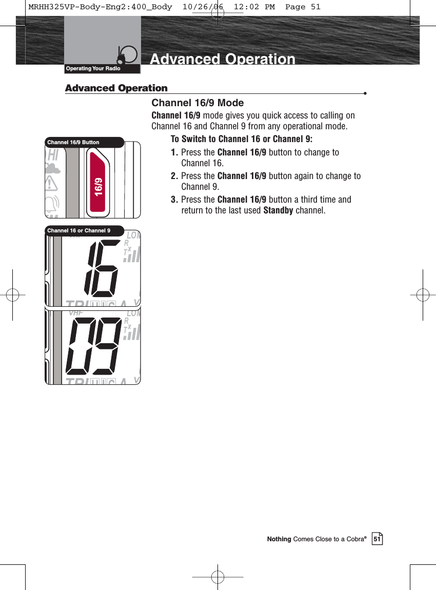 Introduction51Nothing Comes Close to a Cobra®Advanced OperationAdvanced Operation •Channel 16/9 ModeChannel 16/9 mode gives you quick access to calling onChannel 16 and Channel 9 from any operational mode.To Switch to Channel 16 or Channel 9:1. Press the Channel 16/9 button to change toChannel 16.2. Press the Channel 16/9 button again to change toChannel 9.3. Press the Channel 16/9 button a third time andreturn to the last used Standby channel.Operating Your  RadioChannel 16/9 ButtonChannel 16 or Channel 9MRHH325VP-Body-Eng2:400_Body  10/26/06  12:02 PM  Page 51