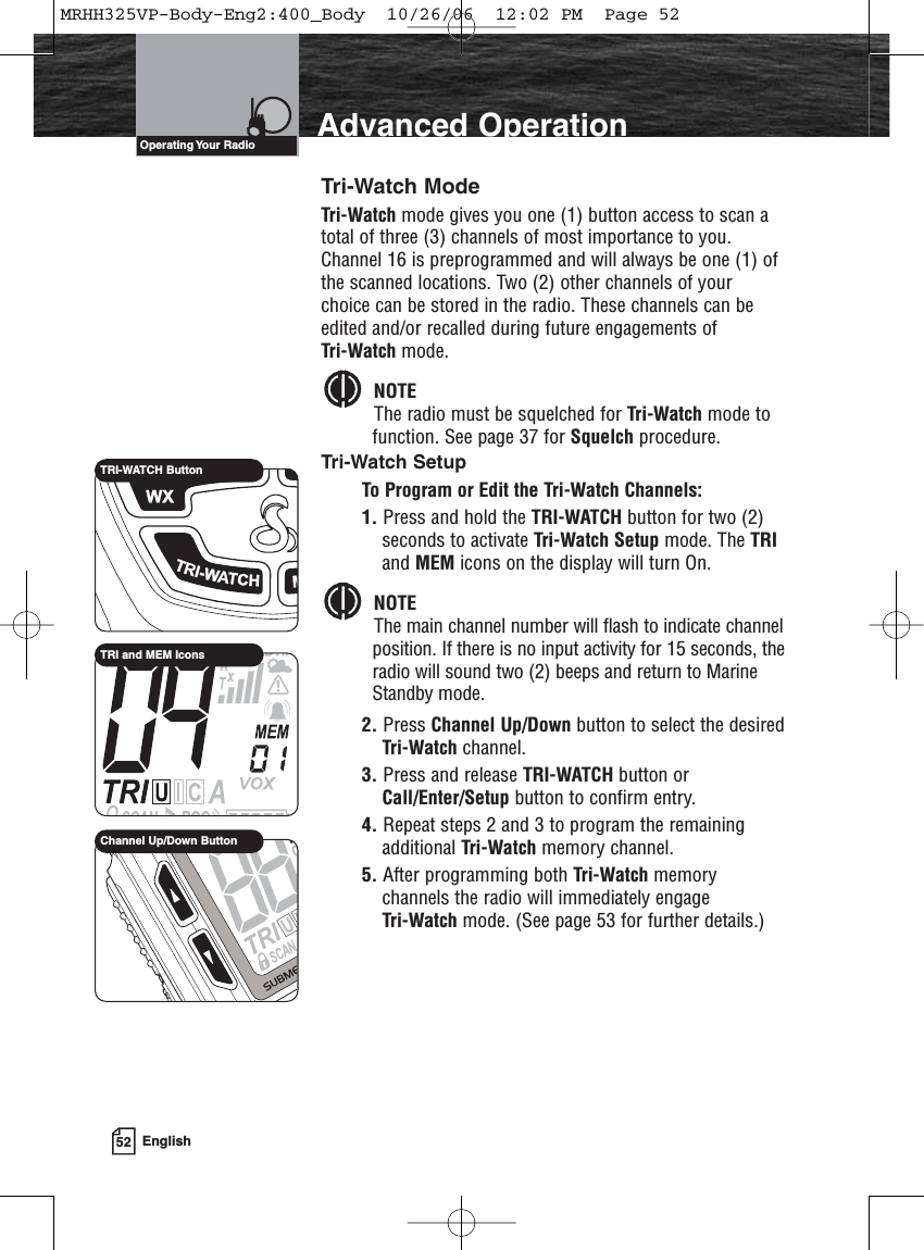 52 EnglishAdvanced OperationOperating Your  RadioTri-Watch ModeTri-Watch mode gives you one (1) button access to scan atotal of three (3) channels of most importance to you.Channel 16 is preprogrammed and will always be one (1) ofthe scanned locations. Two (2) other channels of yourchoice can be stored in the radio. These channels can beedited and/or recalled during future engagements of Tri-Watch mode.NOTEThe radio must be squelched for Tri-Watch mode to function. See page 37 for Squelch procedure.Tri-Watch SetupTo Program or Edit the Tri-Watch Channels:1. Press and hold the TRI-WATCH button for two (2)seconds to activate Tri-Watch Setup mode. The TRIand MEM icons on the display will turn On.NOTEThe main channel number will flash to indicate channelposition. If there is no input activity for 15 seconds, theradio will sound two (2) beeps and return to MarineStandby mode.2. Press Channel Up/Down button to select the desiredTri-Watch channel.3. Press and release TRI-WATCH button orCall/Enter/Setup button to confirm entry.4. Repeat steps 2 and 3 to program the remainingadditional Tri-Watch memory channel.5. After programming both Tri-Watch memorychannels the radio will immediately engage Tri-Watch mode. (See page 53 for further details.)TRI-WATCH ButtonTRI and MEM IconsChannel Up/Down ButtonMRHH325VP-Body-Eng2:400_Body  10/26/06  12:02 PM  Page 52